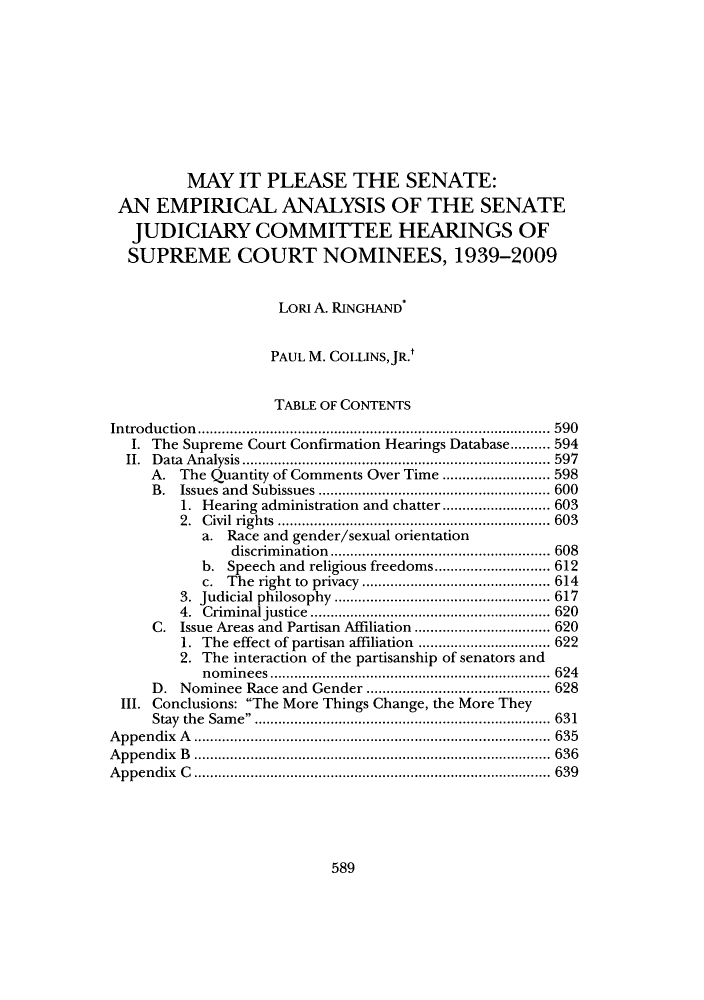 handle is hein.supcourt/mayitpl0001 and id is 1 raw text is: MAY IT PLEASE THE SENATE:
AN EMPIRICAL ANALYSIS OF THE SENATE
JUDICIARY COMMITTEE HEARINGS OF
SUPREME COURT NOMINEES, 1939-2009
LORI A. RINGHAND
PAUL M. COLLINSJR.t
TABLE OF CONTENTS
Introduction          .................................... ..... 590
I. The Supreme Court Confirmation Hearings Database....... 594
II.  D ata  A nalysis............................................................................. 597
A. The Quantity of Comments Over Time ........................... 598
B. Issues and Subissues     ......................  ..... 600
1. Hearing administration and chatter ......    ........ 603
2. Civil rights     ........................... ..... 603
a. Race and gender/sexual orientation
discrimination    .....................   ..... 608
b. Speech and religious freedoms .......     ....... 612
c. The right to privacy ...............   .......... 614
3. Judicial philosophy   ............................... 617
4. Criminal justice ....................        ........ 620
C. Issue Areas and Partisan Affiliation ................ 620
1. The effect of partisan affiliation ....................... 622
2. The interaction of the partisanship of senators and
nominees       .................................... 624
D. Nominee Race and Gender      ......................... 628
III. Conclusions: The More Things Change, the More They
Stay the Same                      ................................... 631
Appendix A    ........................   .................. 635
Appendix B            ..................................... ..... 636
Appendix C .......................................... 639

589


