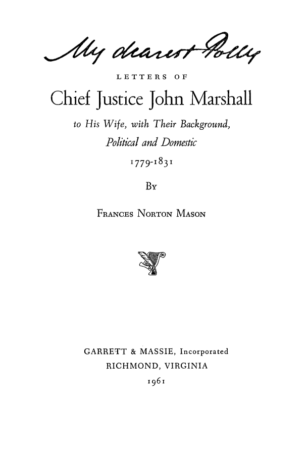 handle is hein.supcourt/mdearpo0001 and id is 1 raw text is: LETTERS OF
Chief Justice John Marshall
to His Wife, with Their Background,
Political and Domestic
1779-1831
By
FRANCES NORTON MASON
GARRETT & MASSIE, Incorporated
RICHMOND, VIRGINIA

x961

a(4v      494-


