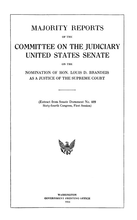 handle is hein.supcourt/mrldbr0001 and id is 1 raw text is: MAJORITY REPORTS
OF THE
COMMITTEE ON THE.JUDICIARY
UNITED STATES SENATE
ON THE
NOMINATION OF HON. LOUIS D. BRANDEIS
AS A JUSTICE OF THE SUPREME COURT
(Extract from Senate Dooument No. 409
Sixty-fourth Congress, First Session)

WASHINGTON
GOVERNMENT PRINTING OFFICE


