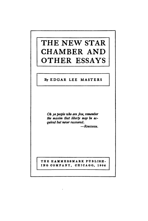 handle is hein.supcourt/newches0001 and id is 1 raw text is: THE NEW STAR
CHAMBER AND
OTHER ESSAYS
By EDGAR LEE MASTERS

Oh ye people who are free, remember
the maxim that liberty may be ac-
quired but never recovered.
-Rousseau.

THE HAMMERSMARK PUBLISH-
ING COMPANY, CHICAGO, 1904


