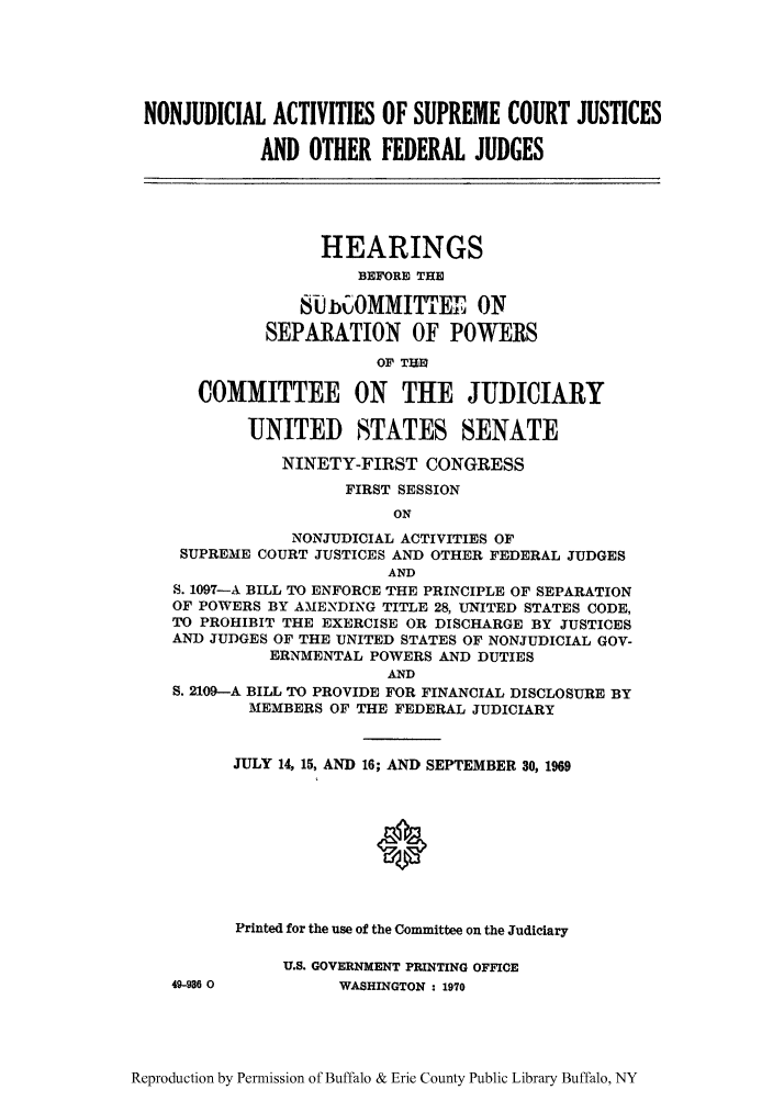 handle is hein.supcourt/nonacjf0001 and id is 1 raw text is: NONJUDICIAL ACTIVITIES OF SUPREME COURT JUSTICES
AND OTHER FEDERAL JUDGES
HEARINGS
BEFORE THE
8U-OMMITTEE ON
SEPARATION OF POWERS
OF TUE1
COMMITTEE ON THE JUDICIARY
UNITED STATES SENATE
NINETY-FIRST CONGRESS
FIRST SESSION
ON
NONJUDICIAL ACTIVITIES OF
SUPREME COURT JUSTICES AND OTHER FEDERAL JUDGES
AND
S. 1097-A BILL TO ENFORCE THE PRINCIPLE OF SEPARATION
OF POWERS BY AMENDING TITLE 28, UNITED STATES CODE,
TO PROHIBIT THE EXERCISE OR DISCHARGE BY JUSTICES
AND JUDGES OF THE UNITED STATES OF NONJUDICIAL GOV-
ERNMENTAL POWERS AND DUTIES
AND
S. 2109-A BILL TO PROVIDE FOR FINANCIAL DISCLOSURE BY
MEMBERS OF THE FEDERAL JUDICIARY

49-936 0

JULY 14, 15, AND 16; AND SEPTEMBER 30, 1969
Printed for the use of the Committee on the Judiciary
U.S. GOVERNMENT PRINTING OFFICE
WASHINGTON : 1970

Reproduction by Permission of Buffalo & Erie County Public Library Buffalo, NY


