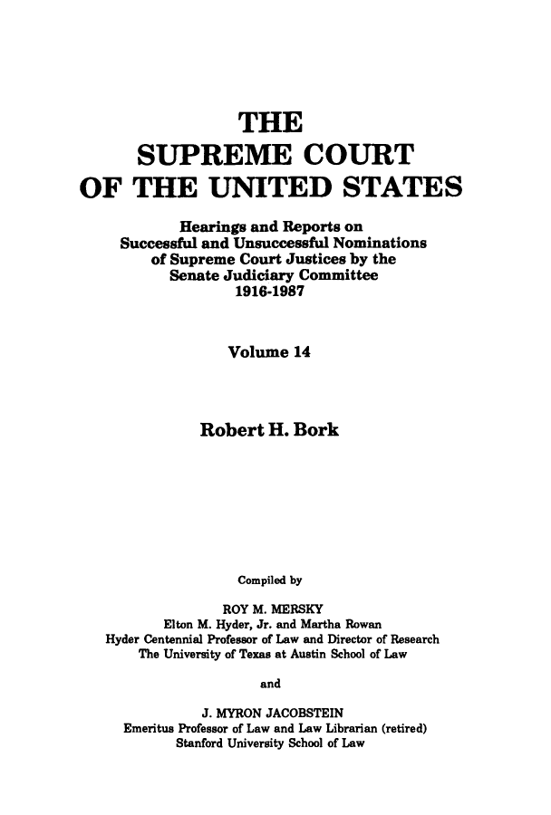 handle is hein.supcourt/scursu0018 and id is 1 raw text is: THE
SUPREME COURT
OF THE UNITED STATES
Hearings and Reports on
Successful and Unsuccessful Nominations
of Supreme Court Justices by the
Senate Judiciary Committee
1916-1987
Volume 14
Robert H. Bork
Compiled by
ROY M. MERSKY
Elton M. Hyder, Jr. and Martha Rowan
Hyder Centennial Professor of Law and Director of Research
The University of Texas at Austin School of Law
and
J. MYRON JACOBSTEIN
Emeritus Professor of Law and Law Librarian (retired)
Stanford University School of Law


