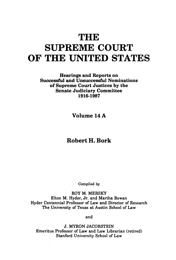 handle is hein.supcourt/scursu0019 and id is 1 raw text is: THE
SUPREME COURT
OF THE UNITED STATES
Hearings and Reports on
Successful and Unsuccessful Nominations
of Supreme Court Justices by the
Senate Judiciary Committee
1916-1987
Volume 14 A
Robert H. Bork
Compiled by
ROY M. MERSKY
Elton M. Hyder, Jr. and Martha Rowan
Hyder Centennial Professor of Law and Director of Research
The University of Texas at Austin School of Law
and
J. MYRON JACOBSTEIN
Emeritus Professor of Law and Law Librarian (retired)
Stanford University School of Law


