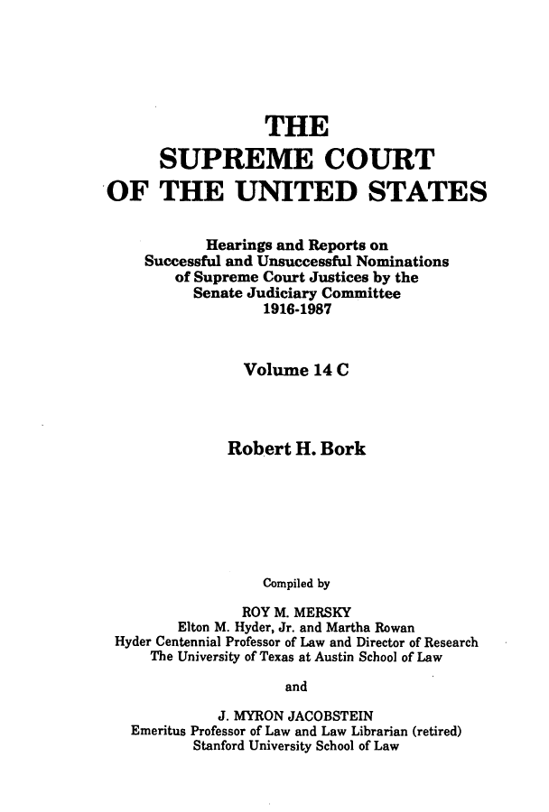 handle is hein.supcourt/scursu0021 and id is 1 raw text is: THE
SUPREME COURT
OF THE UNITED STATES
Hearings and Reports on
Successful and Unsuccessful Nominations
of Supreme Court Justices by the
Senate Judiciary Committee
1916-1987
Volume 14 C
Robert H. Bork
Compiled by
ROY M. MERSKY
Elton M. Hyder, Jr. and Martha Rowan
Hyder Centennial Professor of Law and Director of Research
The University of Texas at Austin School of Law
and
J. MYRON JACOBSTEIN
Emeritus Professor of Law and Law Librarian (retired)
Stanford University School of Law


