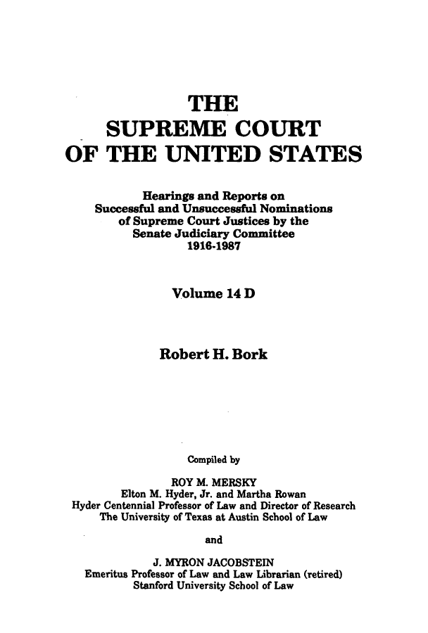 handle is hein.supcourt/scursu0022 and id is 1 raw text is: THE
SUPREME COURT
OF THE UNITED STATES
Hearings and Reports on
Successful and Unsuccessful Nominations
of Supreme Court Justices by the
Senate Judiciary Committee
1916-1987
Volume 14 D
Robert H. Bork
Compiled by
ROY M. MERSKY
Elton M. Hyder, Jr. and Martha Rowan
Hyder Centennial Professor of Law and Director of Research
The University of Texas at Austin School of Law
and
J. MYRON JACOBSTEIN
Emeritus Professor of Law and Law Librarian (retired)
Stanford University School of Law


