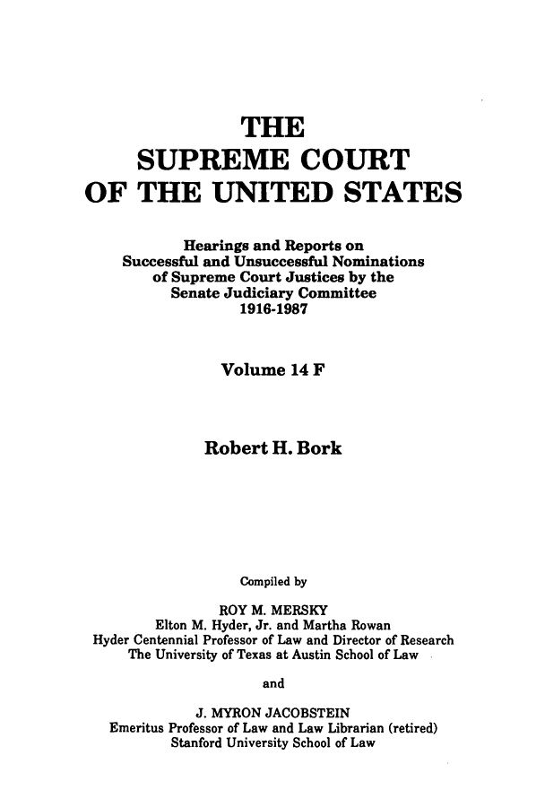 handle is hein.supcourt/scursu0024 and id is 1 raw text is: THE
SUPREME COURT
OF THE UNITED STATES
Hearings and Reports on
Successful and Unsuccessful Nominations
of Supreme Court Justices by the
Senate Judiciary Committee
1916-1987
Volume 14 F
Robert H. Bork
Compiled by
ROY M. MERSKY
Elton M. Hyder, Jr. and Martha Rowan
Hyder Centennial Professor of Law and Director of Research
The University of Texas at Austin School of Law
and
J. MYRON JACOBSTEIN
Emeritus Professor of Law and Law Librarian (retired)
Stanford University School of Law


