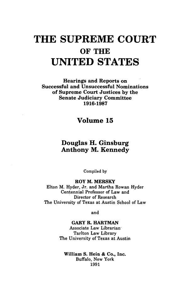 handle is hein.supcourt/scursu0025 and id is 1 raw text is: THE SUPREME COURT
OF THE
UNITED STATES
Hearings and Reports on
Successful and Unsuccessful Nominations
of Supreme Court Justices by the
Senate Judiciary Committee
1916-1987
Volume 15
Douglas H. Ginsburg
Anthony M. Kennedy
Compiled by
ROY M. MERSKY
Elton M. Hyder, Jr. and Martha Rowan Hyder
Centennial Professor of Law and
Director of Research
The University of Texas at Austin School of Law
and
GARY R. HARTMAN
Associate Law Librarian
Tarlton Law Library
The University of Texas at Austin
William S. Hein & Co., Inc.
Buffalo, New York
1991


