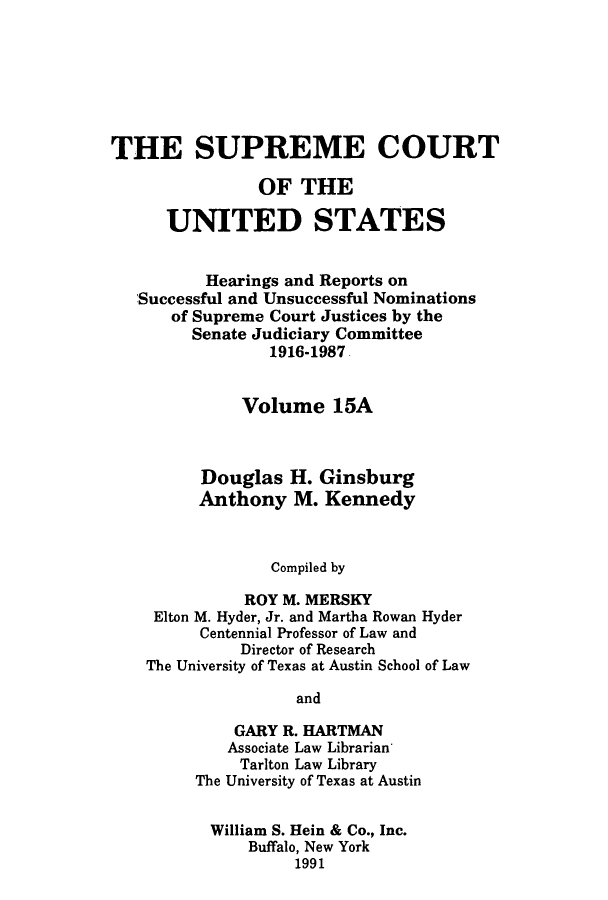 handle is hein.supcourt/scursu0026 and id is 1 raw text is: THE SUPREME COURT
OF THE
UNITED STATES
Hearings and Reports on
Successful and Unsuccessful Nominations
of Supreme Court Justices by the
Senate Judiciary Committee
1916-1987
Volume 15A
Douglas H. Ginsburg
Anthony M. Kennedy
Compiled by
ROY M. MERSKY
Elton M. Hyder, Jr. and Martha Rowan Hyder
Centennial Professor of Law and
Director of Research
The University of Texas at Austin School of Law
and
GARY R. HARTMAN
Associate Law Librarian
Tarlton Law Library
The University of Texas at Austin
William S. Hein & Co., Inc.
Buffalo, New York
1991


