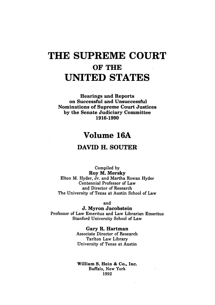 handle is hein.supcourt/scursu0028 and id is 1 raw text is: THE SUPREME COURT
OF THE
UNITED STATES
Hearings and Reports
on Successful and Unsuccessful
Nominations of Supreme Court Justices
by the Senate Judiciary Committee
1916-1990
Volume 16A
DAVID H. SOUTER
Compiled by
Roy M. Mersky
Elton M. Hyder, Jr. and Martha Rowan Hyder
Centennial Professor of Law
and Director of Research
The University of Texas at Austin School of Law
and
J. Myron Jacobstein
Professor of Law Emeritus and Law Librarian Emeritus
Stanford University School of Law
Gary R. Hartman
Associate Director of Research
Tarlton Law Library
University of Texas at Austin
William S. Hein & Co., Inc.
Buffalo, New York
1992


