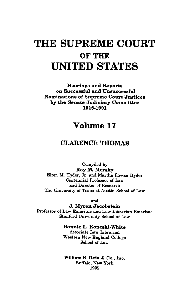 handle is hein.supcourt/scursu0029 and id is 1 raw text is: THE SUPREME COURT
OF THE
UNITED STATES
Hearings and Reports
on Successful and Unsuccessful
Nominations of Supreme Court Justices
by the Senate Judiciary Committee
1916-1991
Volume 17
CLARENCE THOMAS
Compiled by
Roy M. Mersky
Elton M. Hyder, Jr. and Martha Rowan Hyder
Centennial Professor of Law
and Director of Research
The University of Texas at Austin School of Law
and
J. Myron Jacobstein
Professor of Law Emeritus and Law Librarian Emeritus
Stanford University School of Law
Bonnie L. Koneski-White
Associate Law Librarian
Western New England College
School of Law
William S. Hein & Co., Inc.
Buffalo, New York
1995


