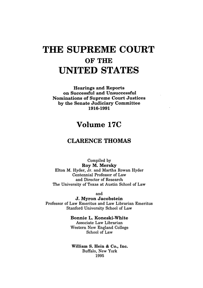 handle is hein.supcourt/scursu0032 and id is 1 raw text is: THE SUPREME COURT
OF THE
UNITED STATES
Hearings and Reports
on Successful and Unsuccessful
Nominations of Supreme Court Justices
by the Senate Judiciary Committee
1916-1991
Volume 17C
CLARENCE THOMAS
Compiled by
Roy M. Mersky
Elton M. Hyder, Jr. and Martha Rowan Hyder
Centennial Professor of Law
and Director of Research
The University of Texas at Austin School of Law
and
J. Myron Jacobstein
Professor of Law Emeritus and Law Librarian Emeritus
Stanford University School of Law
Bonnie L. Koneski-White
Associate Law Librarian
Western New England College
School of Law
William S. Hein & Co., Inc.
Buffalo, New York
1995


