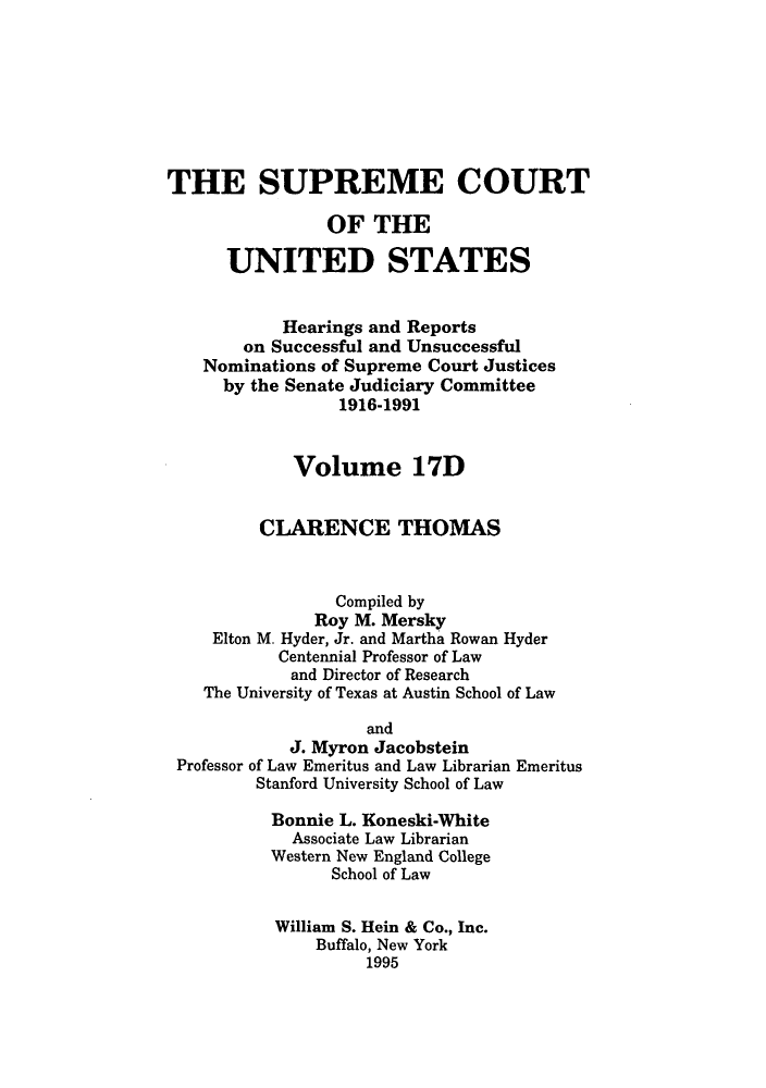 handle is hein.supcourt/scursu0033 and id is 1 raw text is: THE SUPREME COURT
OF THE
UNITED STATES
Hearings and Reports
on Successful and Unsuccessful
Nominations of Supreme Court Justices
by the Senate Judiciary Committee
1916-1991
Volume 17D
CLARENCE THOMAS
Compiled by
Roy M. Mersky
Elton M. Hyder, Jr. and Martha Rowan Hyder
Centennial Professor of Law
and Director of Research
The University of Texas at Austin School of Law
and
J. Myron Jacobstein
Professor of Law Emeritus and Law Librarian Emeritus
Stanford University School of Law
Bonnie L. Koneski-White
Associate Law Librarian
Western New England College
School of Law
William S. Hein & Co., Inc.
Buffalo, New York
1995


