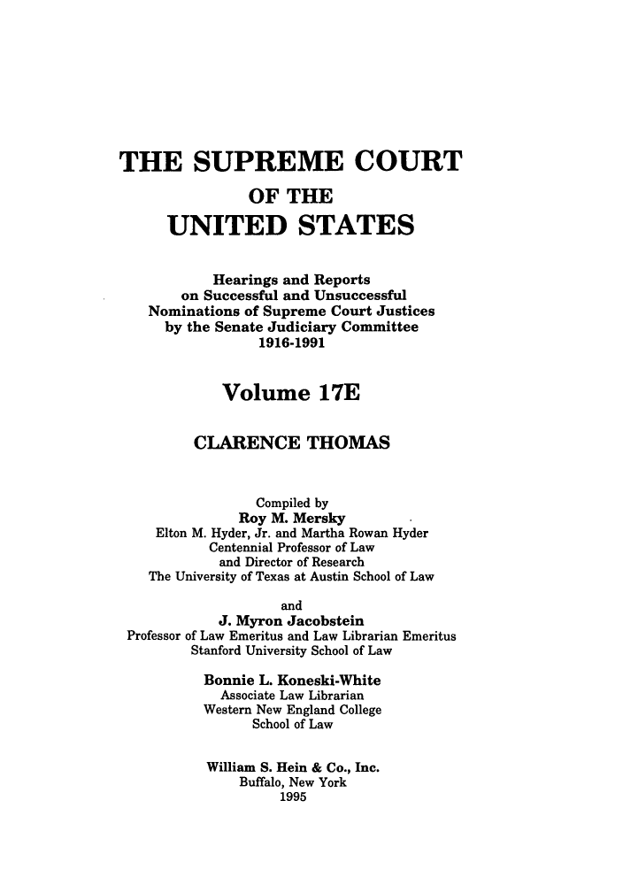 handle is hein.supcourt/scursu0034 and id is 1 raw text is: THE SUPREME COURT
OF THE
UNITED STATES
Hearings and Reports
on Successful and Unsuccessful
Nominations of Supreme Court Justices
by the Senate Judiciary Committee
1916-1991
Volume 17E
CLARENCE THOMAS
Compiled by
Roy M. Mersky
Elton M. Hyder, Jr. and Martha Rowan Hyder
Centennial Professor of Law
and Director of Research
The University of Texas at Austin School of Law
and
J. Myron Jacobstein
Professor of Law Emeritus and Law Librarian Emeritus
Stanford University School of Law
Bonnie L. Koneski-White
Associate Law Librarian
Western New England College
School of Law
William S. Hein & Co., Inc.
Buffalo, New York
1995


