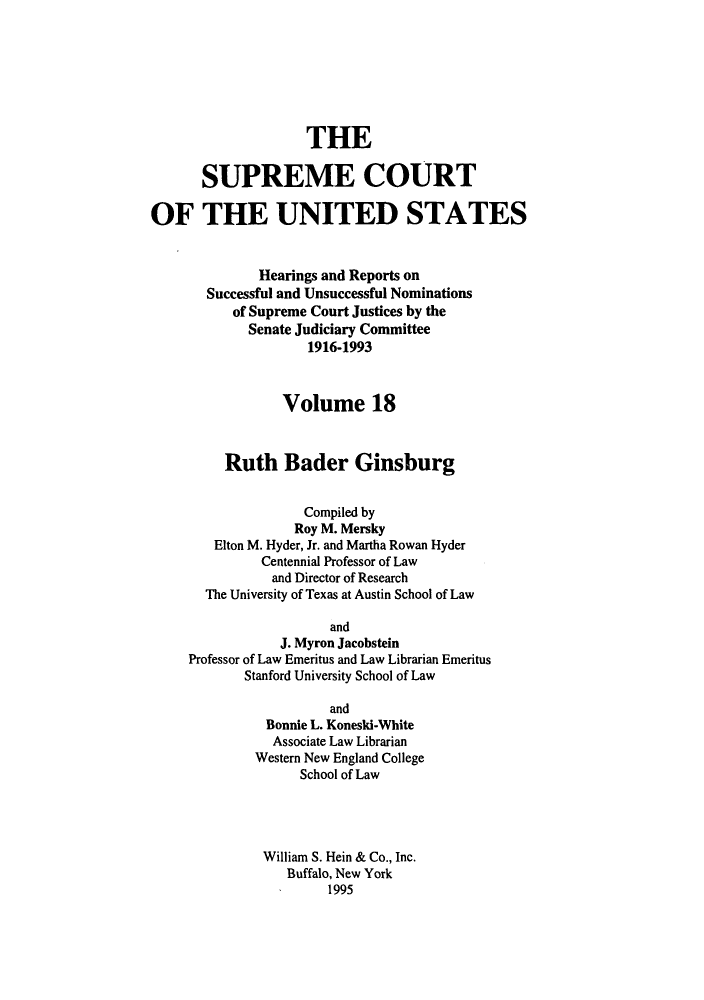 handle is hein.supcourt/scursu0035 and id is 1 raw text is: THE
SUPREME COURT
OF THE UNITED STATES
Hearings and Reports on
Successful and Unsuccessful Nominations
of Supreme Court Justices by the
Senate Judiciary Committee
1916-1993
Volume 18
Ruth Bader Ginsburg
Compiled by
Roy M. Mersky
Elton M. Hyder, Jr. and Martha Rowan Hyder
Centennial Professor of Law
and Director of Research
The University of Texas at Austin School of Law
and
J. Myron Jacobstein
Professor of Law Emeritus and Law Librarian Emeritus
Stanford University School of Law
and
Bonnie L. Koneski-White
Associate Law Librarian
Western New England College
School of Law
William S. Hein & Co., Inc.
Buffalo, New York
1995


