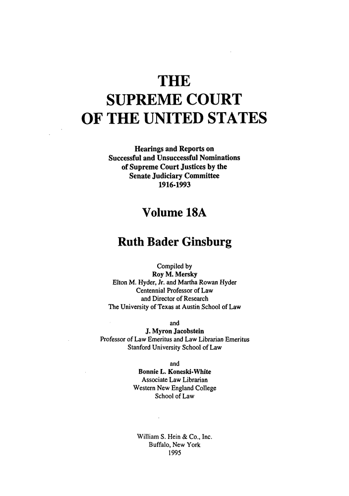 handle is hein.supcourt/scursu0036 and id is 1 raw text is: THE
SUPREME COURT
OF THE UNITED STATES
Hearings and Reports on
Successful and Unsuccessful Nominations
of Supreme Court Justices by the
Senate Judiciary Committee
1916-1993
Volume 18A
Ruth Bader Ginsburg
Compiled by
Roy M. Mersky
Elton M. Hyder, Jr. and Martha Rowan Hyder
Centennial Professor of Law
and Director of Research
The University of Texas at Austin School of Law
and
J. Myron Jacobstein
Professor of Law Emeritus and Law Librarian Emeritus
Stanford University School of Law
and
Bonnie L. Koneski-White
Associate Law Librarian
Western New England College
School of Law
William S. Hein & Co., Inc.
Buffalo, New York
1995



