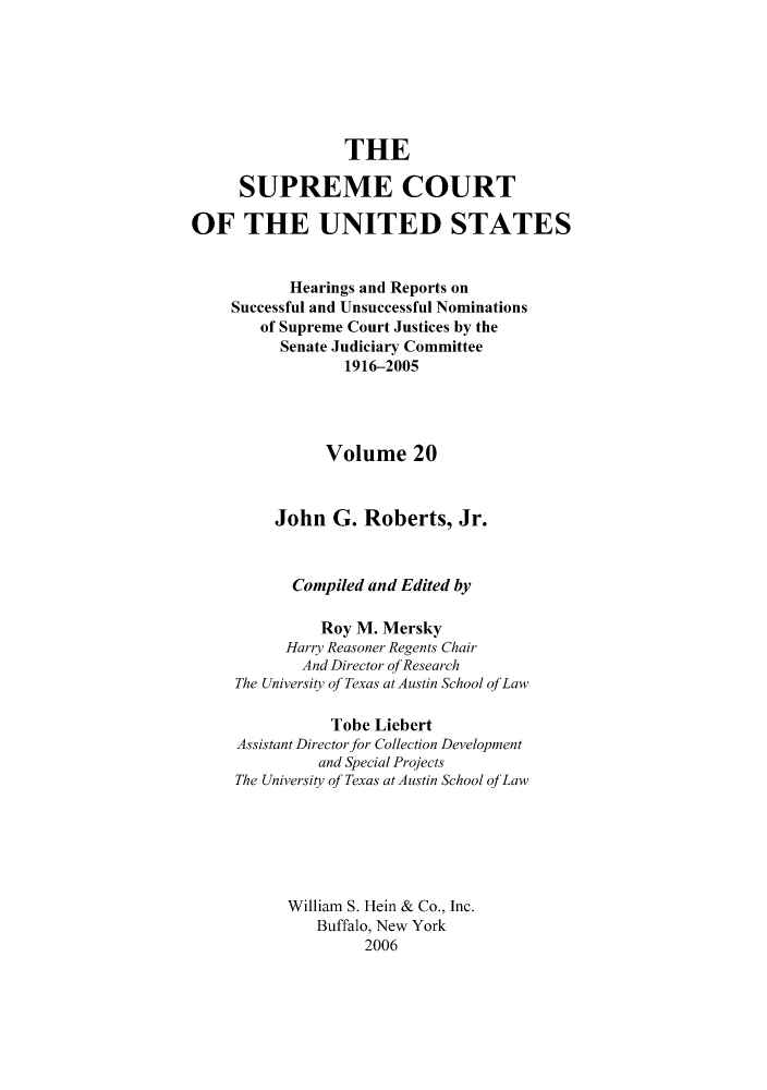 handle is hein.supcourt/scursu0039 and id is 1 raw text is: THE
SUPREME COURT
OF THE UNITED STATES
Hearings and Reports on
Successful and Unsuccessful Nominations
of Supreme Court Justices by the
Senate Judiciary Committee
1916-2005
Volume 20
John G. Roberts, Jr.
Compiled and Edited by
Roy M. Mersky
Harry Reasoner Regents Chair
And Director ofResearch
The University of Texas at Austin School ofLaw
Tobe Liebert
Assistant Director for Collection Development
and Special Projects
The University of Texas at Austin School ofLaw
William S. Hein & Co., Inc.
Buffalo, New York
2006


