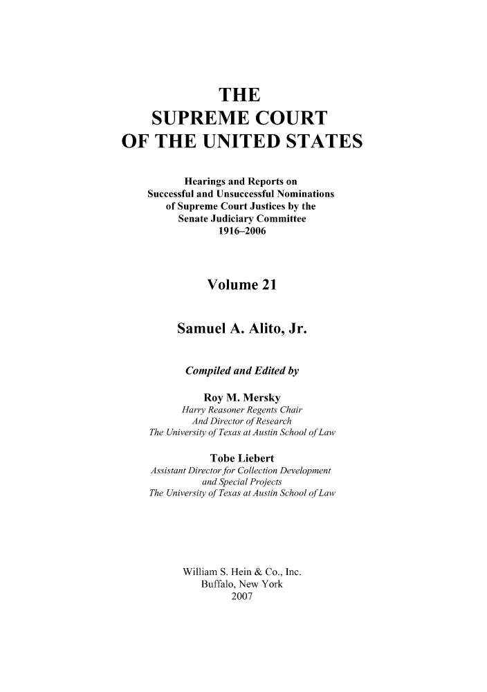 handle is hein.supcourt/scursu0043 and id is 1 raw text is: THE
SUPREME COURT
OF THE UNITED STATES
Hearings and Reports on
Successful and Unsuccessful Nominations
of Supreme Court Justices by the
Senate Judiciary Committee
1916-2006
Volume 21
Samuel A. Alito, Jr.
Compiled and Edited by
Roy M. Mersky
Harry Reasoner Regents Chair
And Director ofResearch
The University qf Texas at Austin School qfLaw
Tobe Liebert
Assistant Director for Collection Development
and Special Projects
The University qf Texas at Austin School qfLaw
William S. Hein & Co., Inc.
Buffalo, New York
2007


