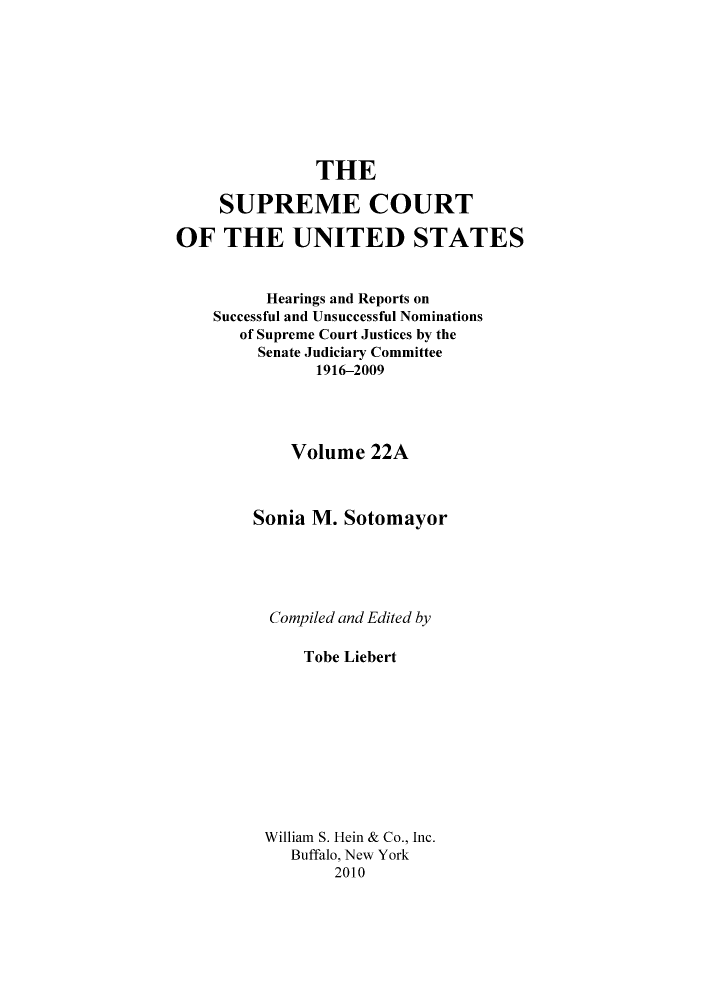 handle is hein.supcourt/scursu0049 and id is 1 raw text is: THE
SUPREME COURT
OF THE UNITED STATES
Hearings and Reports on
Successful and Unsuccessful Nominations
of Supreme Court Justices by the
Senate Judiciary Committee
1916-2009
Volume 22A
Sonia M. Sotomayor
Compiled and Edited by
Tobe Liebert
William S. Hein & Co., Inc.
Buffalo, New York
2010


