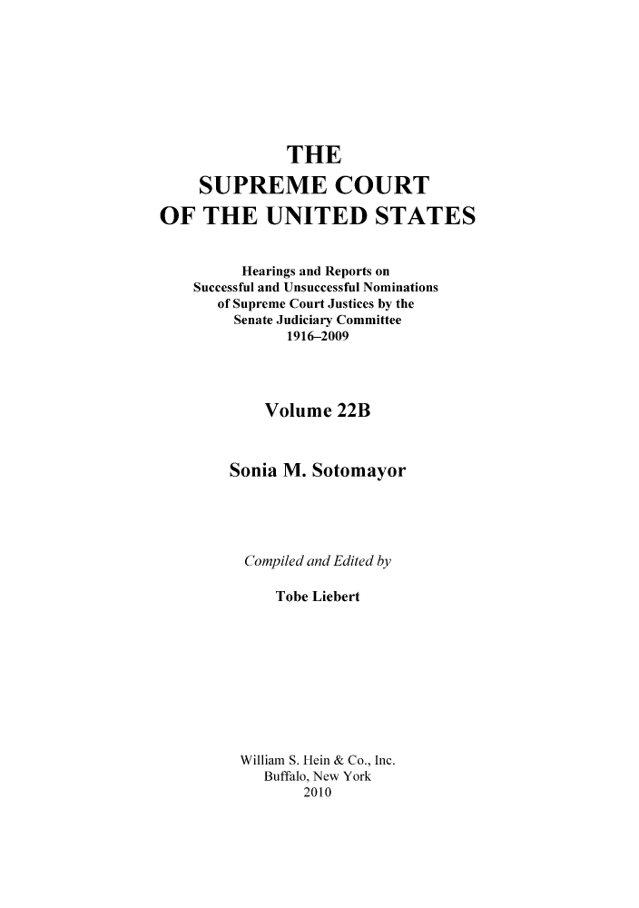 handle is hein.supcourt/scursu0050 and id is 1 raw text is: THE
SUPREME COURT
OF THE UNITED STATES
Hearings and Reports on
Successful and Unsuccessful Nominations
of Supreme Court Justices by the
Senate Judiciary Committee
1916-2009
Volume 22B
Sonia M. Sotomayor
Compiled and Edited by
Tobe Liebert
William S. Hein & Co., Inc.
Buffalo, New York
2010


