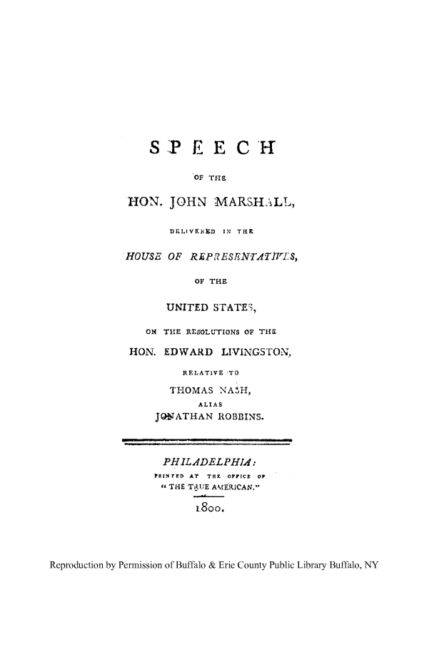 handle is hein.supcourt/spjomad0001 and id is 1 raw text is: SPEECH
OF THE
HON. JOHN :MARSHALL,
DELlVEHeD IN THR
HOUSE OF REPRES EN T.TIVIIS,
OF THE
UNITED STATE3,
ON THIE RE SOLUTIONS OF TH2
HON. EDWARD LIVINGSTON,
RELATIVE TO
THOMAS NASH,
ALIAS
JONATHAN ROBBINS.
PHILADELPHI d:
R!N rFD AT  THE  OF?]CE  Or
, THE TRUE AMERICAN.
i.800.

Reproduction by Permission of Buffalo & Erie County Public Library Buffalo, NY


