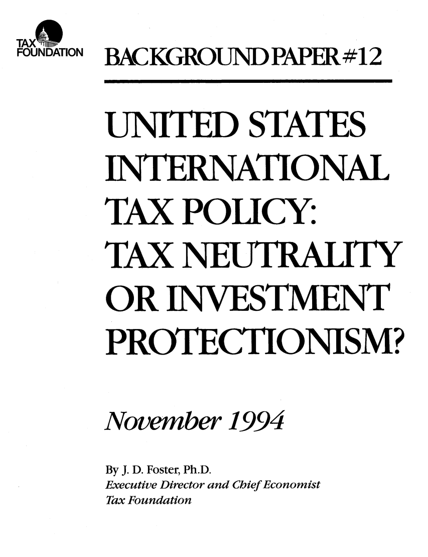 handle is hein.taxfoundation/bpbcxz0001 and id is 1 raw text is: TAX trS
FOUNDATION BACKGROUND PAPER #12
UNITED STATES
INTERNATIONAL
TAX POLICY:
TAX NEUTRAITY
OR INVESTMENT
PROTECTIONISM?
November 1994
By J. D. Foster, Ph.D.
Executive Director and Chief Economist
Tax Foundation


