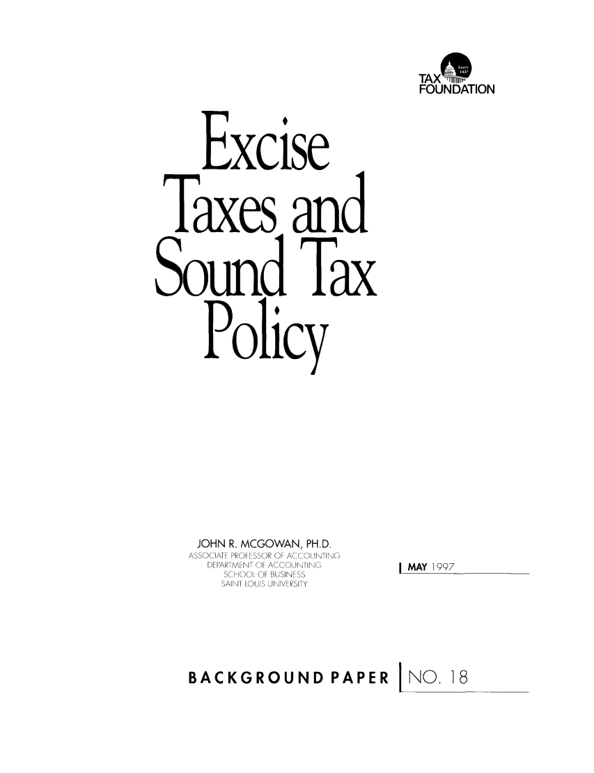 handle is hein.taxfoundation/bpbixz0001 and id is 1 raw text is: TAX mn
FOUNDATION
Excise
Taxes and
Sound Tax
Policy
JOHN R. MCGOWAN, PH.D.
ASSOCIATE PROFESSOR OF ACCOUNTING
DEPARTMENT OF ACCUNI ING  I MAY 1997
SCHOOL OF BUSINESS
SAINF LOUIS UNIVERSITY
BACKGROUND PAPER j NO. 18


