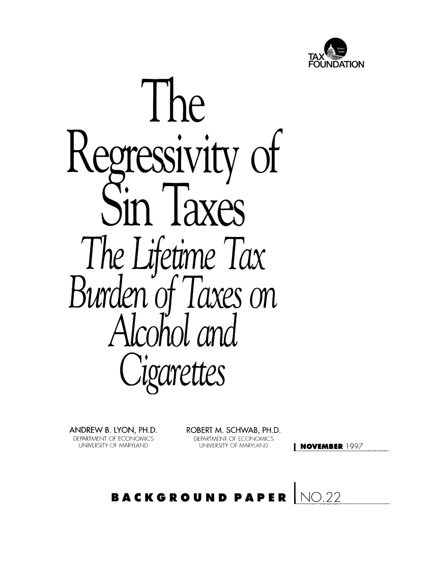 handle is hein.taxfoundation/bpccxz0001 and id is 1 raw text is: TAX*
FOUNDATION

The
Re ressivity of
In Taxes
he Lfetme Tax
Burd   of Taxes on
Alcohol and
Cigarettes

ANDREW B. LYON, PH.D.
DEPARTMENT OF ECONOMICS
UNIVERSITY OF MARYLAND

ROBERT M. SCHWAB, PH.D.
DEPARTMENT OF ECONOMICS
UNIVERSITY OF MARYLAND

I NOVEMBER 1997

BACKGROUND PAPER INO.22


