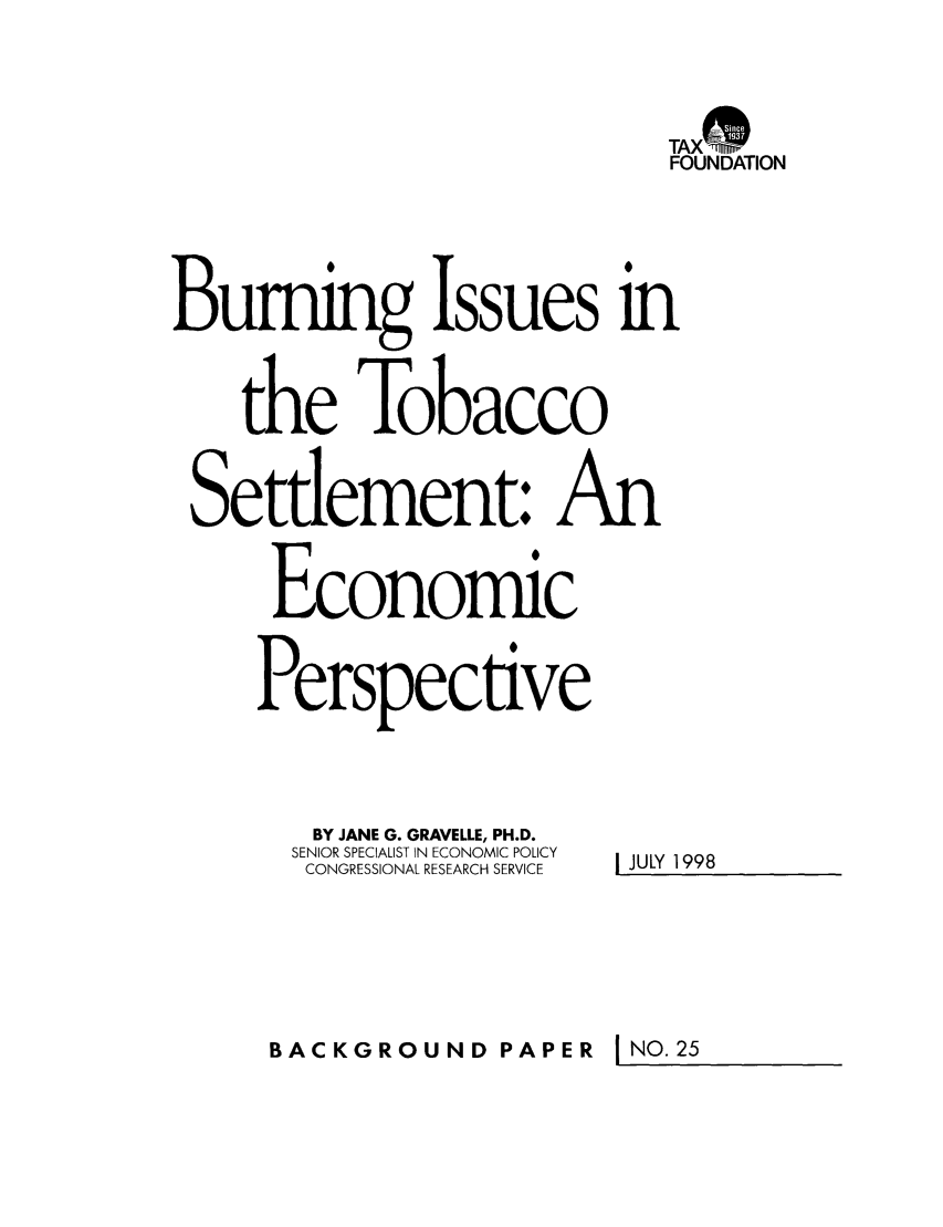 handle is hein.taxfoundation/bpcfxz0001 and id is 1 raw text is: TAX-nS
FOUNDATION
Burning Issues in
the Tobacco
Setdement: An
Economic
Perspective
BY JANE G. GRAVELLE, PH.D.
SENIOR SPECIALIST IN ECONOMIC POLICY  JULY 1998
CONGRESSIONAL RESEARCH SERVICE

BACKGROUND PAPER

I NO. 25


