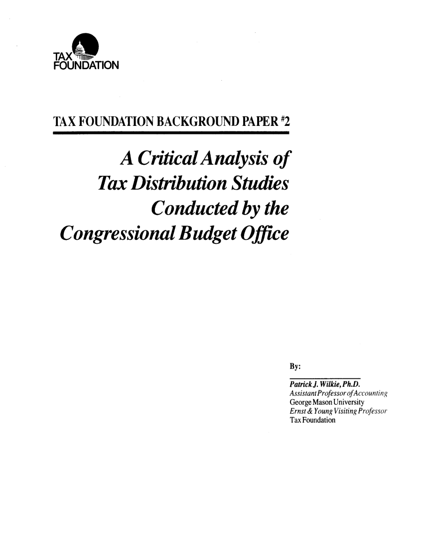 handle is hein.taxfoundation/bpcxz0001 and id is 1 raw text is: TAX -ni
FOUNDATION
TAX FOUNDATION BACKGROUND PAPER #2

A Critical Analysis of
Tax Distribution Studies
Conducted by the
Congressional Budget Office
By:
Patrick J. Wilkie, Ph.D.
Assistant Professor of Accounting
George Mason University
Ernst & Young Visiting Professor
Tax Foundation


