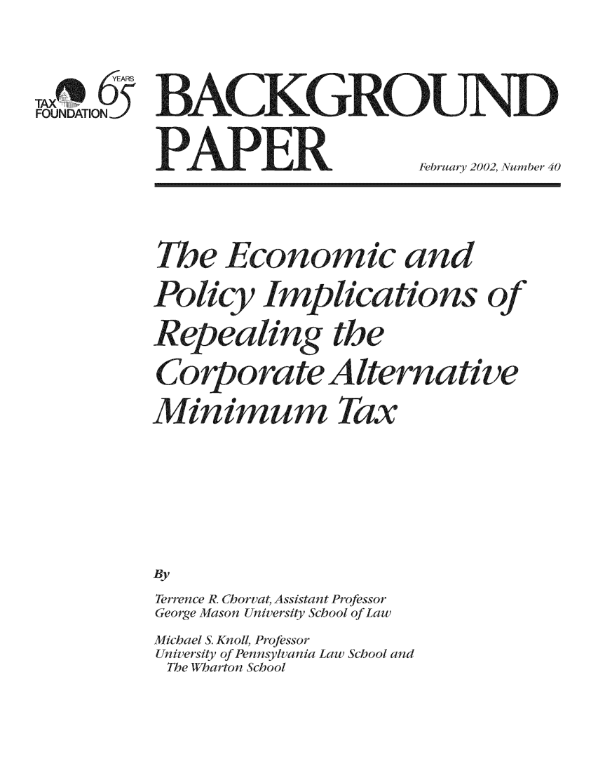 handle is hein.taxfoundation/bpeaxz0001 and id is 1 raw text is: YEARS
TAX
FOUNDATION5

P SAPER

February 2002, Number 40

The Economic and
Policy Implications of
Repealing the
Corpora te Alternative
Min im um Tax
By
Terrence R. Chorvat Assistant Professor
George Mason University School of Law

Michael S. Knoll, Professor
University of Pennsylvania Law School and
The Wharton School


