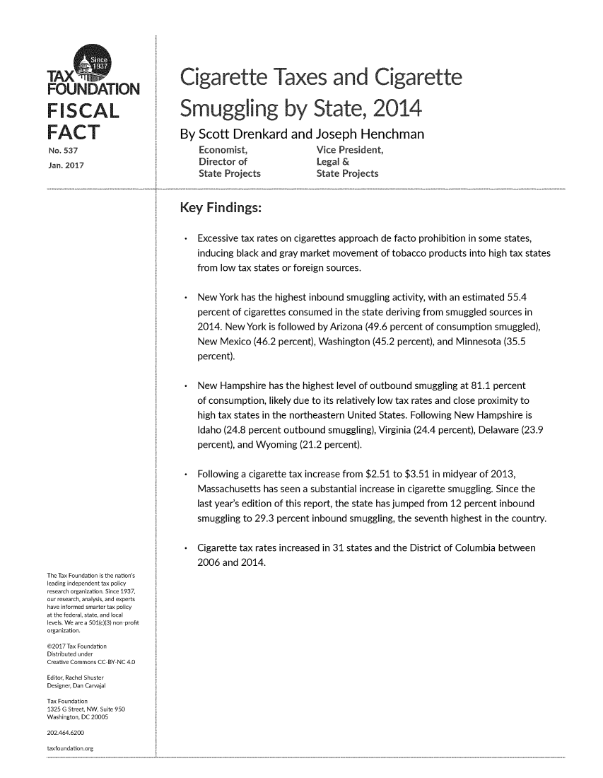 handle is hein.taxfoundation/cigtxsmu0001 and id is 1 raw text is: 




TAXS
FOUNDATION

FISCAL

FACT
No. 537
Jan. 2017


Cigarette Taxes and Cigarette


Smuggling by State, 2014

By Scott Drenkard and Joseph Henchman
    Economist,      Vice President,
    Director of               Legal &
    State Projects  State Projects


Key Findings:

    Excessive tax rates on cigarettes approach de facto prohibition in some states,
    inducing black and gray market movement of tobacco products into high tax states
    from low tax states or foreign sources.

    New York has the highest inbound smuggling activity, with an estimated 55.4
    percent of cigarettes consumed in the state deriving from smuggled sources in
    2014. New York is followed by Arizona (49.6 percent of consumption smuggled),
    New Mexico (46.2 percent), Washington (45.2 percent), and Minnesota (35.5
    percent).

    New Hampshire has the highest level of outbound smuggling at 81.1 percent
    of consumption, likely due to its relatively low tax rates and close proximity to
    high tax states in the northeastern United States. Following New Hampshire is
    Idaho (24.8 percent outbound smuggling), Virginia (24.4 percent), Delaware (23.9
    percent), and Wyoming (21.2 percent).

    Following a cigarette tax increase from $2.51 to $3.51 in midyear of 2013,
    Massachusetts has seen a substantial increase in cigarette smuggling. Since the
    last year's edition of this report, the state has jumped from 12 percent inbound
    smuggling to 29.3 percent inbound smuggling, the seventh highest in the country.

    Cigarette tax rates increased in 31 states and the District of Columbia between
    2006 and 2014.


The Tax Foundation is the nation's
leading independent tax policy
research organization. Since 1937,
our research, analysis, and experts
have informed smarter tax policy
at the federal, state, and local
levels. We are a 501(c)(3) non profit
organization.
©2017 Tax Foundation
Distributed under
Creative Commons CC BY NC 4.0
Editor, Rachel Shuster
Designer, Dan Carvajal
Tax Foundation
1325 G Street, NW, Suite 950
Washington, DC 20005
202.464.6200


taxfoundation.org


