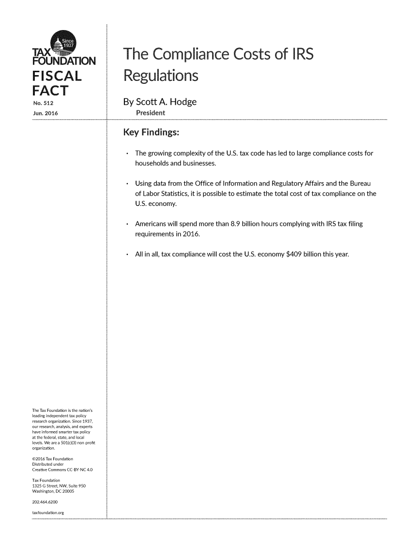 handle is hein.taxfoundation/cmcstirseg0001 and id is 1 raw text is: 











FOUNATIO                       The Compliance Costs of IRS



FISCAL                          Regulations


FACT

No. 512                         By  Scott   A.  Hodge

Jun. 2016                           President



                                Key   Findings:



                                  *The  growing  complexity of the U.S. tax code has led to large compliance costs for

                                    households  and businesses.



                                  *Using  data from the Office of Information and  Regulatory Affairs and the Bureau

                                    of Labor Statistics, it is possible to estimate the total cost of tax compliance on the

                                    U.S. economy.



                                  *Americans   will spend more than 8.9 billion hours complying with IRS tax filing

                                    requirements  in 2016.



                                  *All in all, tax compliance will cost the U.S. economy $409 billion this year.
































The Tax Foundation is the nation's
leading independent tax policy
research organization. Since 1937,
our research, analysis, and experts
have informed smarter tax policy
at the federal, state, and local
levels. We are a 501(c)(3) non-profit
organization.

@2016 Tax Foundation
Distributed under
Creative Commons CC-BY-NC 4.0

Tax Foundation
1325 G Street, NW, Suite 950
Washington, DC 20005

202.464.6200

taxfoundation.org


