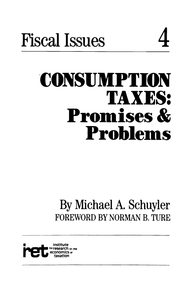 handle is hein.taxfoundation/cnstxpp0001 and id is 1 raw text is: Fiscal Issues              4
CONSUMPTION
TAXES:
Promises &
Problems
By Michael A. Schuyler
FOREWORD BY NORMAN B. TURE
Institute
f-research on me
economics of
taxation


