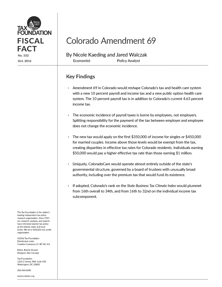 handle is hein.taxfoundation/colamdmt0001 and id is 1 raw text is: 






FOUNDATION

FISCAL

FACT
No  532
Oct. 2016
....................................................................................................................


   Colorado Amendment 69


   By Nicole Kaeding and Jared Walczak
        Economist                  Policy Analyst
......................................................................................................................................................................................................................................................................................................................................................


Key Findings

    Amendment 69 in Colorado would reshape Colorado's tax and health care system
    with a new 10 percent payroll and income tax and a new public option health care
    system. The 10 percent payroll tax is in addition to Colorado's current 4.63 percent
    income tax.

    The economic incidence of payroll taxes is borne by employees, not employers.
    Splitting responsibility for the payment of the tax between employer and employee
    does not change the economic incidence.

    The new tax would apply on the first $350,000 of income for singles or $450,000
    for married couples. Income above those levels would be exempt from the tax,
    creating disparities in effective tax rates for Colorado residents. Individuals earning
    $50,000 would pay a higher effective tax rate than those earning $1 million.

    Uniquely, ColoradoCare would operate almost entirely outside of the state's
    governmental structure, governed by a board of trustees with unusually broad
    authority, including over the premium tax that would fund its existence.

    If adopted, Colorado's rank on the State Business Tax Climate Index would plummet
    from 16th overall to 34th, and from 16th to 32nd on the individual income tax
    subcomponent.


The Tax Foundation is the nation's
leading independent tax policy
research organization. Since 1937,
our research, analysis, and experts
have informed smarter tax policy
at the federal, state, and local
levels. We are a 501(c)(3) non profit
organization.
©2016 Tax Foundation
Distributed under
Creative Commons CC BY NC 4.0
Editor, Rachel Shuster
Designer, Dan Carvajal
Tax Foundation
1325 G Street, NW, Suite 950
Washington, DC 20005
202.464.6200
taxfoundation.org


