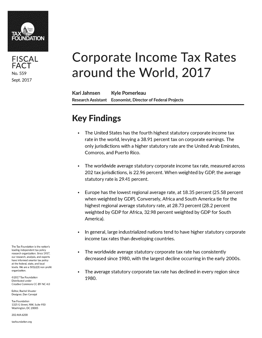 handle is hein.taxfoundation/corpinmtxw0001 and id is 1 raw text is: 










FISCAL
FACT
No. 559
Sept. 2017


Corporate Income Tax Rates


around the World, 2017


Kari Jahnsen      Kyle Pomerleau
Research Assistant Economist, Director of Federal Projects


The Tax Foundation is the nation's
leading independent tax policy
research organization. Since 1937,
our research, analysis, and experts
have informed smarter tax policy
at the federal, state, and local
levels. We are a 501(c)(3) non profit
organization.
©2017 Tax Foundation
Distributed under
Creative Commons CC BY NC 4.0
Editor, Rachel Shuster
Designer, Dan Carvajal
Tax Foundation
1325 G Street, NW, Suite 950
Washington, DC 20005
202.464.6200
taxfoundation.org


Key Findings

   The United States has the fourth highest statutory corporate income tax
      rate in the world, levying a 38.91 percent tax on corporate earnings. The
      only jurisdictions with a higher statutory rate are the United Arab Emirates,
      Comoros, and Puerto Rico.

   The worldwide average statutory corporate income tax rate, measured across
      202 tax jurisdictions, is 22.96 percent. When weighted by GDP, the average
      statutory rate is 29.41 percent.

   Europe has the lowest regional average rate, at 18.35 percent (25.58 percent
      when weighted by GDP). Conversely, Africa and South America tie for the
      highest regional average statutory rate, at 28.73 percent (28.2 percent
      weighted by GDP for Africa, 32.98 percent weighted by GDP for South
      America).

   In general, large industrialized nations tend to have higher statutory corporate
      income tax rates than developing countries.

   The worldwide average statutory corporate tax rate has consistently
      decreased since 1980, with the largest decline occurring in the early 2000s.

   The average statutory corporate tax rate has declined in every region since
      1980.


