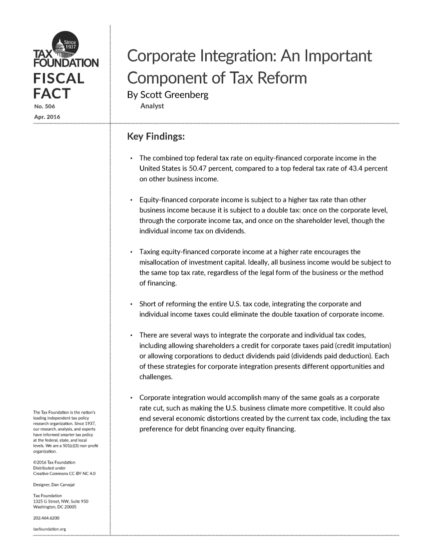 handle is hein.taxfoundation/corpintictxr0001 and id is 1 raw text is: 




TAXS
FOUNDATION

FISCAL

FACT
No. 506
Apr. 2016


The Tax Foundation is the nation's
leading independent tax policy
research organization. Since 1937,
our research, analysis, and experts
have informed smarter tax policy
at the federal, state, and local
levels. We are a 501(c)(3) non-profit
organization.
@2016 Tax Foundation
Distributed under
Creative Commons CC-BY NC 4.0
Designer, Dan Carvajal
Tax Foundation
1325 G Street, NW, Suite 950
Washington, DC 20005
202.464.6200


taxfoundation.org


Corporate Integration: An Important


Component of Tax Reform

By  Scott  Greenberg
    Analyst


Key   Findings:

    The combined top federal tax rate on equity-financed corporate income in the
    United States is 50.47 percent, compared to a top federal tax rate of 43.4 percent
    on other business income.

    Equity-financed corporate income is subject to a higher tax rate than other
    business income because it is subject to a double tax: once on the corporate level,
    through the corporate income tax, and once on the shareholder level, though the
    individual income tax on dividends.

    Taxing equity-financed corporate income at a higher rate encourages the
    misallocation of investment capital. Ideally, all business income would be subject to
    the same top tax rate, regardless of the legal form of the business or the method
    of financing.

    Short of reforming the entire U.S. tax code, integrating the corporate and
    individual income taxes could eliminate the double taxation of corporate income.

    There are several ways to integrate the corporate and individual tax codes,
    including allowing shareholders a credit for corporate taxes paid (credit imputation)
    or allowing corporations to deduct dividends paid (dividends paid deduction). Each
    of these strategies for corporate integration presents different opportunities and
    challenges.

    Corporate integration would accomplish many of the same goals as a corporate
    rate cut, such as making the U.S. business climate more competitive. It could also
    end several economic distortions created by the current tax code, including the tax
    preference for debt financing over equity financing.


