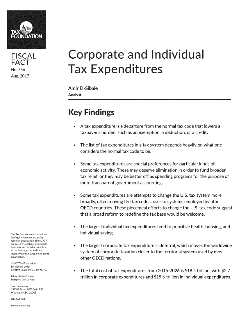 handle is hein.taxfoundation/corpivte0001 and id is 1 raw text is: 










FISCAL
FACT
No. 556
Aug. 2017


Corporate and Individual


Tax Expenditures


Amir  EI-Sibaie
Analyst


Key Findings


The Tax Foundation is the nation's
leading independent tax policy
research organization. Since 1937,
our research, analysis, and experts
have informed smarter tax policy
at the federal, state, and local
levels. We are a 501(c)(3) non-profit
organization.
@2017 Tax Foundation
Distributed under
Creative Commons CC-BY NC 4.0
Editor, Rachel Shuster
Designer, Dan Carvajal
Tax Foundation
1325 G Street, NW, Suite 950
Washington, DC 20005
202.464.6200
taxfoundation.org


*  A tax expenditure is a departure from the normal tax code that lowers a
   taxpayer's burden, such as an exemption, a deduction, or a credit.

*  The  list of tax expenditures in a tax system depends heavily on what one
   considers the normal tax code to be.

*  Some  tax expenditures are special preferences for particular kinds of
   economic  activity. These may deserve elimination in order to fund broader
   tax relief, or they may be better off as spending programs for the purpose of
   more  transparent government  accounting.

*  Some  tax expenditures are attempts to change the U.S. tax system more
   broadly, often moving the tax code closer to systems employed by other
   OECD   countries. These piecemeal efforts to change the U.S. tax code suggest
   that a broad reform to redefine the tax base would be welcome.

*  The  largest individual tax expenditures tend to prioritize health, housing, and
   individual saving.

*  The  largest corporate tax expenditure is deferral, which moves the worldwide
   system  of corporate taxation closer to the territorial system used by most
   other OECD   nations.

*  The  total cost of tax expenditures from 2016-2026 is $18.4 trillion, with $2.7
   trillion in corporate expenditures and $15.6 trillion in individual expenditures.


