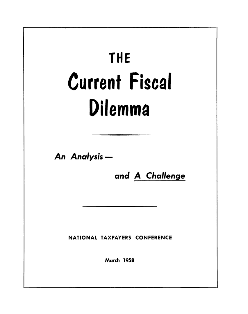 handle is hein.taxfoundation/cuenfsc0001 and id is 1 raw text is: 




        THE


Current Fiscal

    Dilemma


An Analysis -


and A Challenge


NATIONAL TAXPAYERS


CONFERENCE


March 1958


