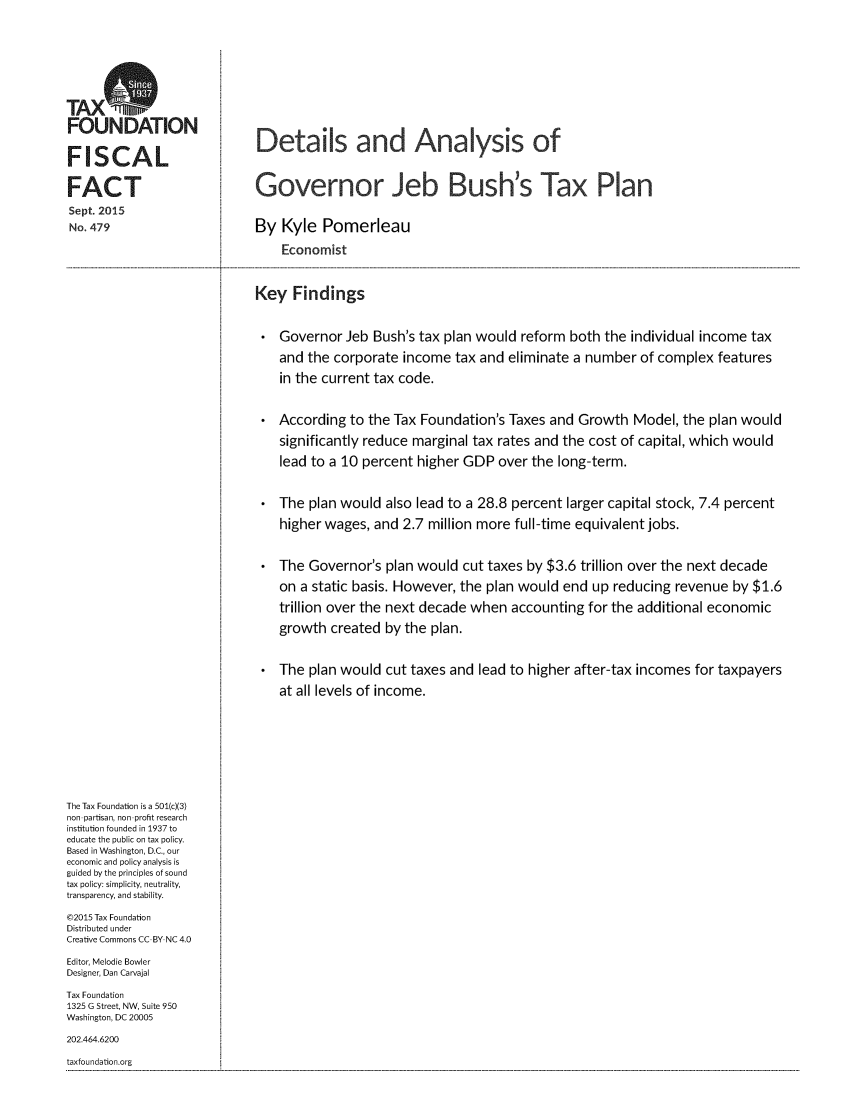 handle is hein.taxfoundation/dagjbustp0001 and id is 1 raw text is: 




TAXS
FOUNDATION

FISCAL

FACT
Sept. 2015
No. 479


Details and Analysis of


Governor Jeb Bush's Tax Plan

By Kyle Pomerleau
    Economist


Key Findings

    Governor Jeb Bush's tax plan would reform both the individual income tax
    and the corporate income tax and eliminate a number of complex features
    in the current tax code.

    According to the Tax Foundation's Taxes and Growth Model, the plan would
    significantly reduce marginal tax rates and the cost of capital, which would
    lead to a 10 percent higher GDP over the long-term.

 * The plan would also lead to a 28.8 percent larger capital stock, 7.4 percent
    higher wages, and 2.7 million more full-time equivalent jobs.

    The Governor's plan would cut taxes by $3.6 trillion over the next decade
    on a static basis. However, the plan would end up reducing revenue by $1.6
    trillion over the next decade when accounting for the additional economic
    growth created by the plan.

 * The plan would cut taxes and lead to higher after-tax incomes for taxpayers
    at all levels of income.


The Tax Foundation is a 501(c)(3)
non partisan, non profit research
institution founded in 1937 to
educate the public on tax policy.
Based in Washington, D.C., our
economic and policy analysis is
guided by the principles of sound
tax policy: simplicity, neutrality,
transparency, and stability.
©2015 Tax Foundation
Distributed under
Creative Commons CC BY NC 4.0
Editor, Melodie Bowler
Designer, Dan Carvajal
Tax Foundation
1325 G Street, NW, Suite 950
Washington, DC 20005
202.464.6200
taxfoundation.org


