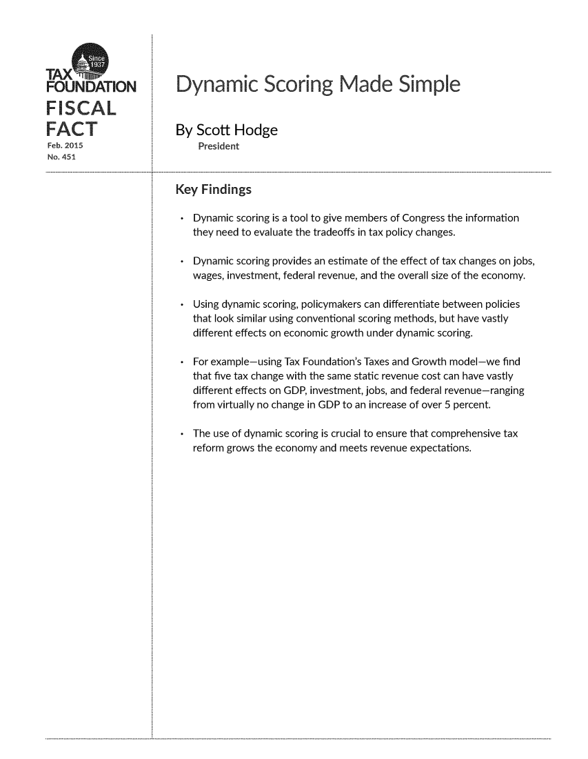 handle is hein.taxfoundation/dynscsim0001 and id is 1 raw text is: 




TAXS
FOUNDATION              Dynamic Scoring Made Simple

FISCAL

FACT                    By  Scott  Hodge
Feb. 2015                   President
No. 451


                        Key  Findings

                           Dynamic scoring is a tool to give members of Congress the information
                           they need to evaluate the tradeoffs in tax policy changes.

                           Dynamic scoring provides an estimate of the effect of tax changes on jobs,
                           wages, investment, federal revenue, and the overall size of the economy.

                           Using dynamic scoring, policymakers can differentiate between policies
                           that look similar using conventional scoring methods, but have vastly
                           different effects on economic growth under dynamic scoring.

                           For example-using Tax Foundation's Taxes and Growth model-we find
                           that five tax change with the same static revenue cost can have vastly
                           different effects on GDP, investment, jobs, and federal revenue-ranging
                           from virtually no change in GDP to an increase of over 5 percent.

                           The use of dynamic scoring is crucial to ensure that comprehensive tax
                           reform grows the economy and meets revenue expectations.


