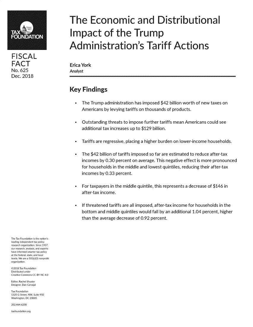handle is hein.taxfoundation/ecdiptarff0001 and id is 1 raw text is: 


                            The Economic and Distributional
                            Impact of the Trump



                            Administration's Tariff Actions

FISCAL
FACT                        Erica York
No. 625                     Analyst
Dec. 2018

                            Key Findings

                                 The Trump administration has imposed $42 billion worth of new taxes on
                                  Americans by levying tariffs on thousands of products.

                                 Outstanding threats to impose further tariffs mean Americans could see
                                  additional tax increases up to $129 billion.

                                 Tariffs are regressive, placing a higher burden on lower-income households.

                                 The $42 billion of tariffs imposed so far are estimated to reduce after-tax
                                  incomes by 0.30 percent on average. This negative effect is more pronounced
                                  for households in the middle and lowest quintiles, reducing their after-tax
                                  incomes by 0.33 percent.

                                 For taxpayers in the middle quintile, this represents a decrease of $146 in
                                  after-tax income.

                                 If threatened tariffs are all imposed, after-tax income for households in the
                                  bottom and middle quintiles would fall by an additional 1.04 percent, higher
                                  than the average decrease of 0.92 percent.



The Tax Foundation is the nation's
leading independent tax policy
research organization. Since 1937,
our research, analysis, and experts
have informed smarter tax policy
at the federal, state, and local
levels. We are a 501(c)(3) nonprofit
organization.
©2018 Tax Foundation
Distributed under
Creative Commons CC BY NC 4.0
Editor, Rachel Shuster
Designer, Dan Carvajal
Tax Foundation
1325 G Street, NW, Suite 950
Washington, DC 20005
202.464.6200
taxfoundation.org


