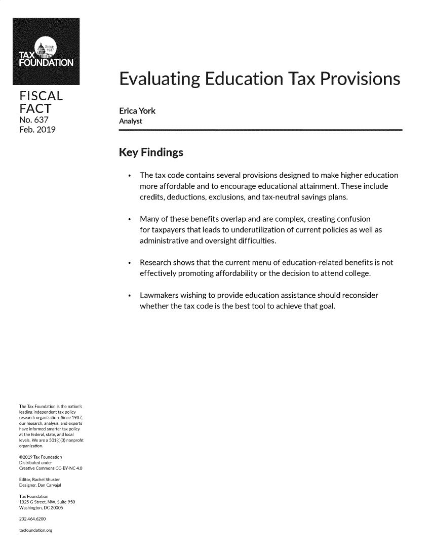 handle is hein.taxfoundation/evledtx0001 and id is 1 raw text is: 















MEvaluating Education Tax Provisions


FISCAL

FACT                          Erica York

No. 637                       Analyst

Feb. 2019




                              Key Findings



                                   The tax code contains several provisions designed to make higher education

                                    more affordable and to encourage educational attainment. These include

                                    credits, deductions, exclusions, and tax-neutral savings plans.



                                   Many of these benefits overlap and are complex, creating confusion

                                    for taxpayers that leads to underutilization of current policies as well as

                                    administrative and oversight difficulties.



                                   Research shows that the current menu of education-related benefits is not

                                    effectively promoting affordability or the decision to attend college.



                                   Lawmakers wishing to provide education assistance should reconsider

                                    whether the tax code is the best tool to achieve that goal.



















The Tax Foundation is the nation's
leading independent tax policy
research organization. Since 1937,
our research, analysis, and experts
have informed smarter tax policy
at the federal, state, and local
levels. We are a 501(c)(3) nonprofit
organization.

©2019 Tax Foundation
Distributed under
Creative Commons CC BY NC 4.0

Editor, Rachel Shuster
Designer, Dan Carvajal

Tax Foundation
1325 G Street, NW, Suite 950
Washington, DC 20005

202.464.6200

taxfoundation.org


