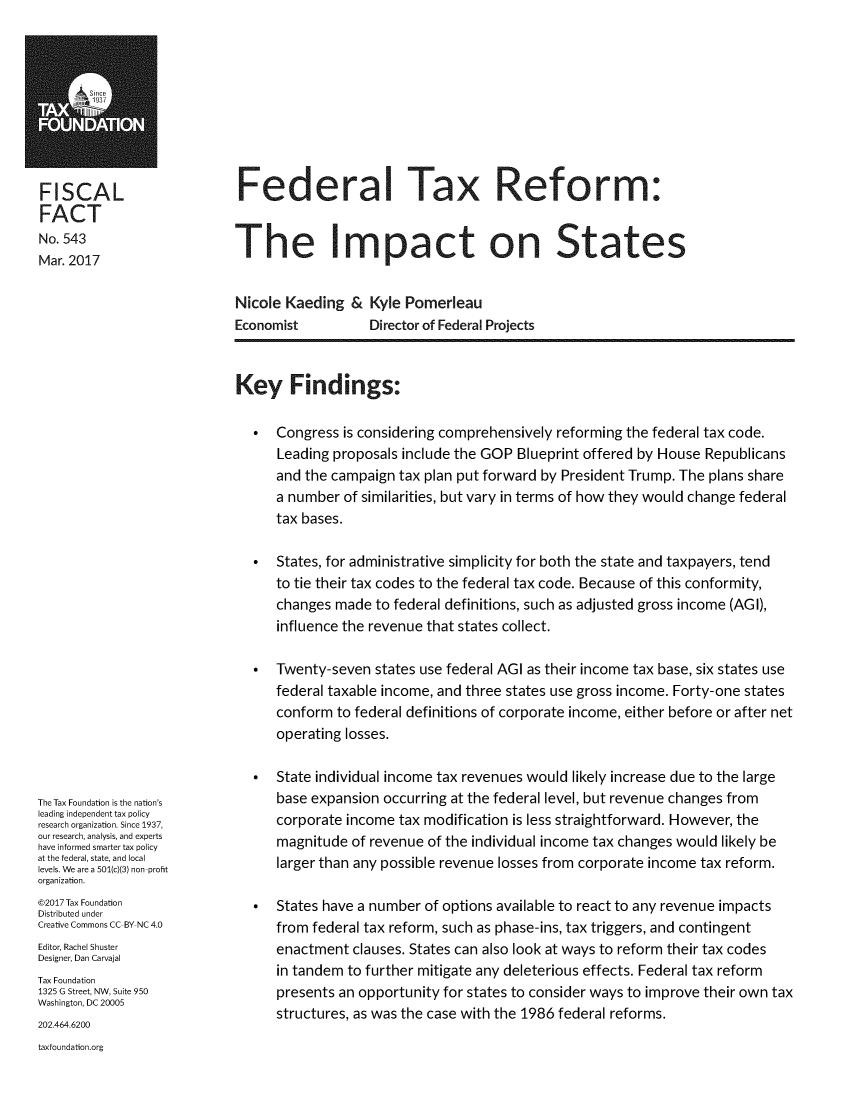 handle is hein.taxfoundation/fdtaxreis0001 and id is 1 raw text is: 









FISCAL
FACT
No. 543
Mar. 2017


Federal Tax Reform:


The Impact on States


Nicole Kaeding   & Kyle Pomerleau
Economist          Director of Federal Projects


The Tax Foundation is the nation's
leading independent tax policy
research organization. Since 1937,
our research, analysis, and experts
have informed smarter tax policy
at the federal, state, and local
levels. We are a 501(c)(3) non-profit
organization.
@2017 Tax Foundation
Distributed under
Creative Commons CC-BY NC 4.0
Editor, Rachel Shuster
Designer, Dan Carvajal
Tax Foundation
1325 G Street, NW, Suite 950
Washington, DC 20005
202.464.6200
taxfoundation.org


Key Findings:

  *   Congress is considering comprehensively reforming the federal tax code.
      Leading proposals include the GOP Blueprint offered by House Republicans
      and the campaign tax plan put forward by President Trump. The plans share
      a number of similarities, but vary in terms of how they would change federal
      tax bases.

  *   States, for administrative simplicity for both the state and taxpayers, tend
      to tie their tax codes to the federal tax code. Because of this conformity,
      changes made  to federal definitions, such as adjusted gross income (AGI),
      influence the revenue that states collect.

  *   Twenty-seven  states use federal AGI as their income tax base, six states use
      federal taxable income, and three states use gross income. Forty-one states
      conform to federal definitions of corporate income, either before or after net
      operating losses.

  *   State individual income tax revenues would likely increase due to the large
      base expansion occurring at the federal level, but revenue changes from
      corporate income tax modification is less straightforward. However, the
      magnitude  of revenue of the individual income tax changes would likely be
      larger than any possible revenue losses from corporate income tax reform.

  *   States have a number of options available to react to any revenue impacts
      from federal tax reform, such as phase-ins, tax triggers, and contingent
      enactment  clauses. States can also look at ways to reform their tax codes
      in tandem to further mitigate any deleterious effects. Federal tax reform
      presents an opportunity for states to consider ways to improve their own tax
      structures, as was the case with the 1986 federal reforms.


