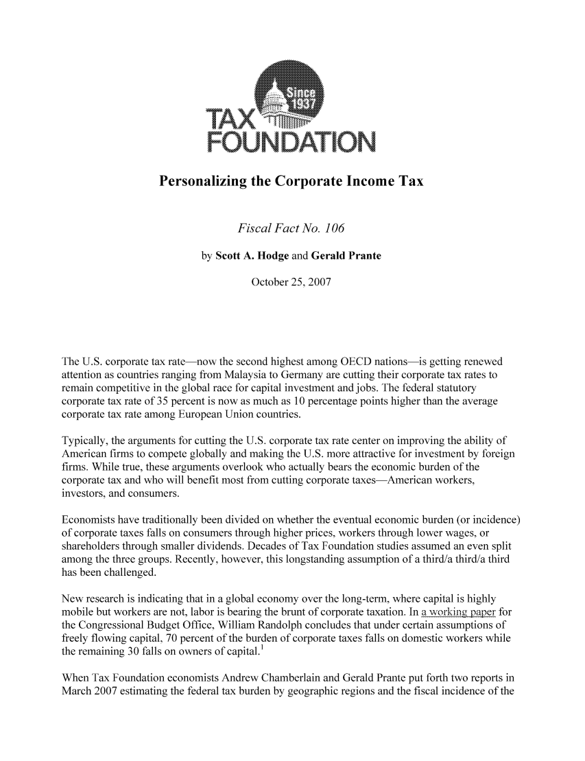 handle is hein.taxfoundation/ffbagxz0001 and id is 1 raw text is: TAX7
FOUNDATION
Personalizing the Corporate Income Tax
Fiscal Fact No. 106
by Scott A. Hodge and Gerald Prante
October 25, 2007
The U.S. corporate tax rate-now the second highest among OECD nations-is getting renewed
attention as countries ranging from Malaysia to Germany are cutting their corporate tax rates to
remain competitive in the global race for capital investment and jobs. The federal statutory
corporate tax rate of 35 percent is now as much as 10 percentage points higher than the average
corporate tax rate among European Union countries.
Typically, the arguments for cutting the U.S. corporate tax rate center on improving the ability of
American firms to compete globally and making the U.S. more attractive for investment by foreign
firms. While true, these arguments overlook who actually bears the economic burden of the
corporate tax and who will benefit most from cutting corporate taxes-American workers,
investors, and consumers.
Economists have traditionally been divided on whether the eventual economic burden (or incidence)
of corporate taxes falls on consumers through higher prices, workers through lower wages, or
shareholders through smaller dividends. Decades of Tax Foundation studies assumed an even split
among the three groups. Recently, however, this longstanding assumption of a third/a third/a third
has been challenged.
New research is indicating that in a global economy over the long-term, where capital is highly
mobile but workers are not, labor is bearing the brunt of corporate taxation. In a working paper for
the Congressional Budget Office, William Randolph concludes that under certain assumptions of
freely flowing capital, 70 percent of the burden of corporate taxes falls on domestic workers while
the remaining 30 falls on owners of capital.1
When Tax Foundation economists Andrew Chamberlain and Gerald Prante put forth two reports in
March 2007 estimating the federal tax burden by geographic regions and the fiscal incidence of the


