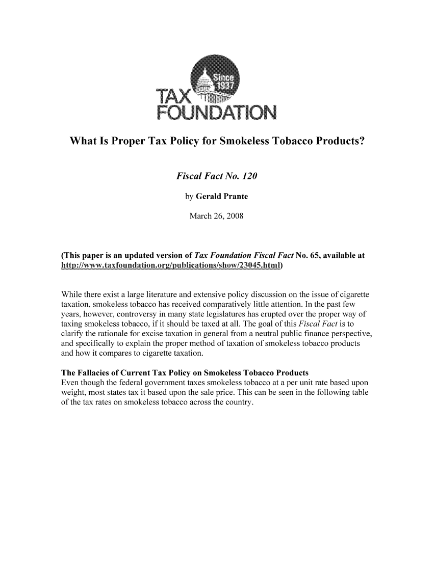 handle is hein.taxfoundation/ffbcaxz0001 and id is 1 raw text is: FOUNDATION
What Is Proper Tax Policy for Smokeless Tobacco Products?
Fiscal Fact No. 120
by Gerald Prante
March 26, 2008
(This paper is an updated version of Tax Foundation Fiscal Fact No. 65, available at
http://www.taxfoundationori/piblications/show/23045.html)
While there exist a large literature and extensive policy discussion on the issue of cigarette
taxation, smokeless tobacco has received comparatively little attention. In the past few
years, however, controversy in many state legislatures has erupted over the proper way of
taxing smokeless tobacco, if it should be taxed at all. The goal of this Fiscal Fact is to
clarify the rationale for excise taxation in general from a neutral public finance perspective,
and specifically to explain the proper method of taxation of smokeless tobacco products
and how it compares to cigarette taxation.
The Fallacies of Current Tax Policy on Smokeless Tobacco Products
Even though the federal government taxes smokeless tobacco at a per unit rate based upon
weight, most states tax it based upon the sale price. This can be seen in the following table
of the tax rates on smokeless tobacco across the country.


