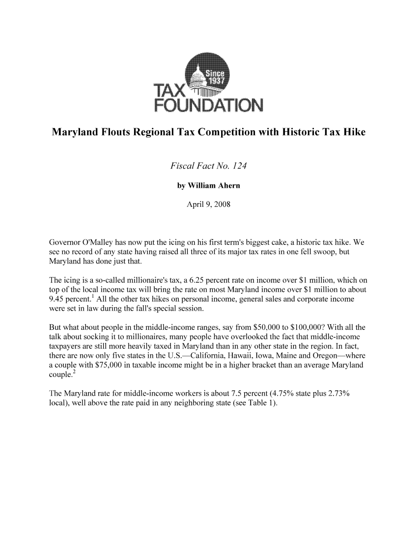 handle is hein.taxfoundation/ffbcexz0001 and id is 1 raw text is: FOUNDATION
Maryland Flouts Regional Tax Competition with Historic Tax Hike
Fiscal Fact No. 124
by William Ahern
April 9, 2008
Governor O'Malley has now put the icing on his first term's biggest cake, a historic tax hike. We
see no record of any state having raised all three of its major tax rates in one fell swoop, but
Maryland has done just that.
The icing is a so-called millionaire's tax, a 6.25 percent rate on income over $1 million, which on
top of the local income tax will bring the rate on most Maryland income over $1 million to about
9.45 percent.' All the other tax hikes on personal income, general sales and corporate income
were set in law during the fall's special session.
But what about people in the middle-income ranges, say from $50,000 to $100,000? With all the
talk about socking it to millionaires, many people have overlooked the fact that middle-income
taxpayers are still more heavily taxed in Maryland than in any other state in the region. In fact,
there are now only five states in the U.S.-California, Hawaii, Iowa, Maine and Oregon-where
a couple with $75,000 in taxable income might be in a higher bracket than an average Maryland
couple.2
The Maryland rate for middle-income workers is about 7.5 percent (4.75% state plus 2.73%
local), well above the rate paid in any neighboring state (see Table 1).


