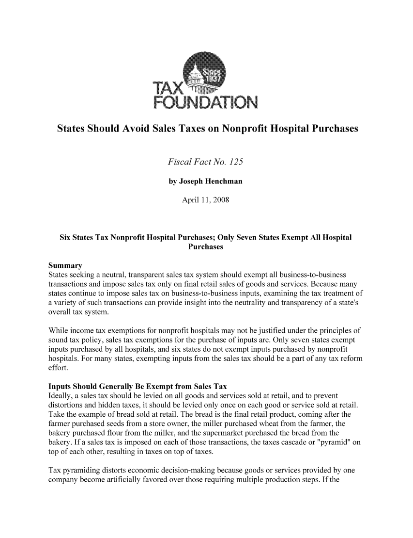 handle is hein.taxfoundation/ffbcfxz0001 and id is 1 raw text is: TAX
FOUNDATION
States Should Avoid Sales Taxes on Nonprofit Hospital Purchases
Fiscal Fact No. 125
by Joseph Henchman
April 11, 2008
Six States Tax Nonprofit Hospital Purchases; Only Seven States Exempt All Hospital
Purchases
Summary
States seeking a neutral, transparent sales tax system should exempt all business-to-business
transactions and impose sales tax only on final retail sales of goods and services. Because many
states continue to impose sales tax on business-to-business inputs, examining the tax treatment of
a variety of such transactions can provide insight into the neutrality and transparency of a state's
overall tax system.
While income tax exemptions for nonprofit hospitals may not be justified under the principles of
sound tax policy, sales tax exemptions for the purchase of inputs are. Only seven states exempt
inputs purchased by all hospitals, and six states do not exempt inputs purchased by nonprofit
hospitals. For many states, exempting inputs from the sales tax should be a part of any tax reform
effort.
Inputs Should Generally Be Exempt from Sales Tax
Ideally, a sales tax should be levied on all goods and services sold at retail, and to prevent
distortions and hidden taxes, it should be levied only once on each good or service sold at retail.
Take the example of bread sold at retail. The bread is the final retail product, coming after the
farmer purchased seeds from a store owner, the miller purchased wheat from the farmer, the
bakery purchased flour from the miller, and the supermarket purchased the bread from the
bakery. If a sales tax is imposed on each of those transactions, the taxes cascade or pyramid on
top of each other, resulting in taxes on top of taxes.
Tax pyramiding distorts economic decision-making because goods or services provided by one
company become artificially favored over those requiring multiple production steps. If the


