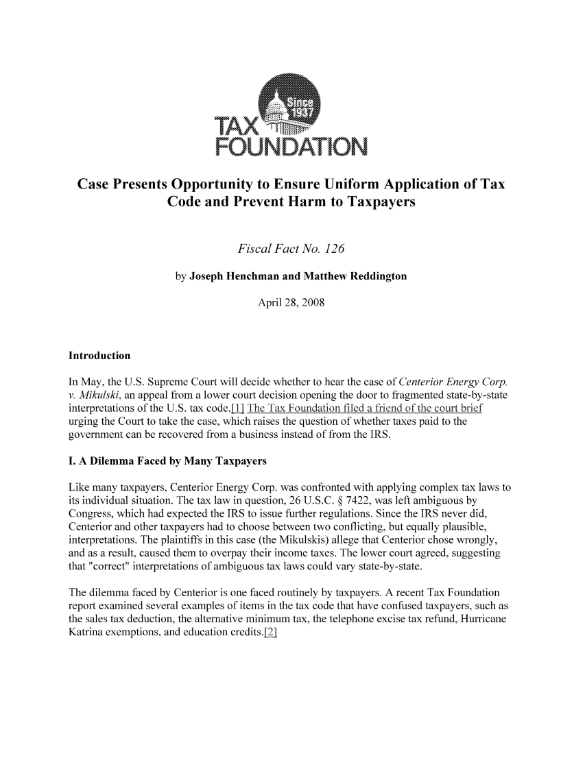 handle is hein.taxfoundation/ffbcgxz0001 and id is 1 raw text is: FOUNDATION
Case Presents Opportunity to Ensure Uniform Application of Tax
Code and Prevent Harm to Taxpayers
Fiscal Fact No. 126
by Joseph Henchman and Matthew Reddington
April 28, 2008
Introduction
In May, the U.S. Supreme Court will decide whether to hear the case of Centerior Energy Corp.
v. Mikulski, an appeal from a lower court decision opening the door to fragmented state-by-state
interpretations of the U.S. tax code.j The Tax Foundation filed a friend of the court brief
urging the Court to take the case, which raises the question of whether taxes paid to the
government can be recovered from a business instead of from the IRS.
I. A Dilemma Faced by Many Taxpayers
Like many taxpayers, Centerior Energy Corp. was confronted with applying complex tax laws to
its individual situation. The tax law in question, 26 U.S.C. § 7422, was left ambiguous by
Congress, which had expected the IRS to issue further regulations. Since the IRS never did,
Centerior and other taxpayers had to choose between two conflicting, but equally plausible,
interpretations. The plaintiffs in this case (the Mikulskis) allege that Centerior chose wrongly,
and as a result, caused them to overpay their income taxes. The lower court agreed, suggesting
that correct interpretations of ambiguous tax laws could vary state-by-state.
The dilemma faced by Centerior is one faced routinely by taxpayers. A recent Tax Foundation
report examined several examples of items in the tax code that have confused taxpayers, such as
the sales tax deduction, the alternative minimum tax, the telephone excise tax refund, Hurricane
Katrina exemptions, and education credits.21


