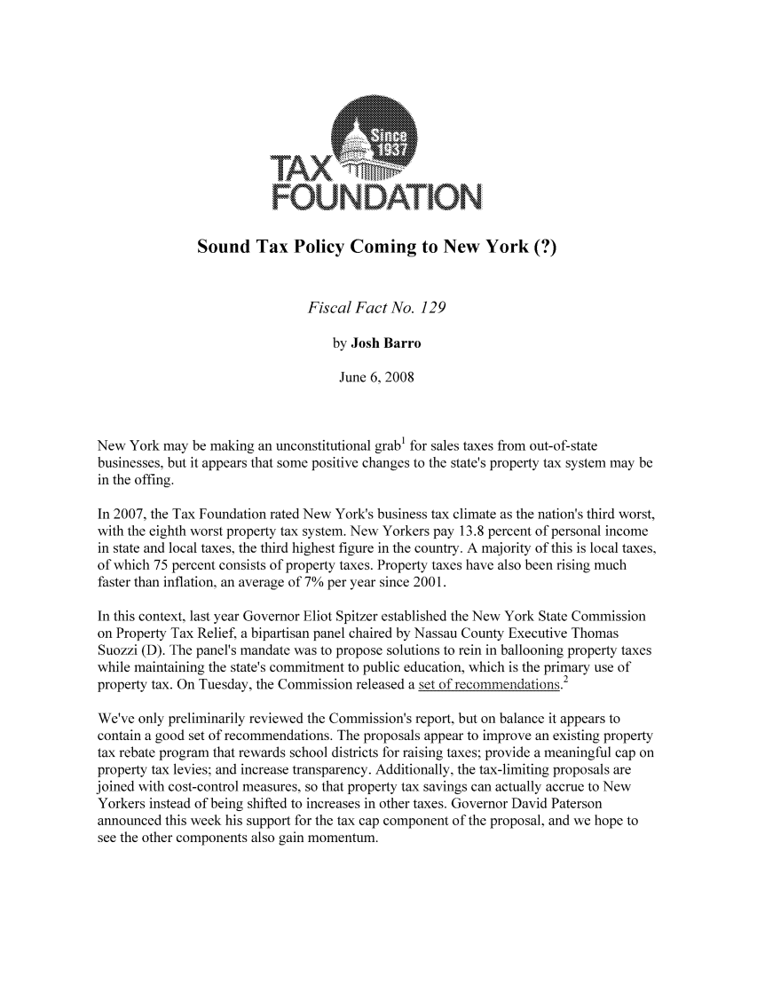 handle is hein.taxfoundation/ffbcjxz0001 and id is 1 raw text is: FOUNDATION
Sound Tax Policy Coming to New York (?)
Fiscal Fact No. 129
by Josh Barro
June 6, 2008
New York may be making an unconstitutional grab1 for sales taxes from out-of-state
businesses, but it appears that some positive changes to the state's property tax system may be
in the offing.
In 2007, the Tax Foundation rated New York's business tax climate as the nation's third worst,
with the eighth worst property tax system. New Yorkers pay 13.8 percent of personal income
in state and local taxes, the third highest figure in the country. A majority of this is local taxes,
of which 75 percent consists of property taxes. Property taxes have also been rising much
faster than inflation, an average of 7% per year since 2001.
In this context, last year Governor Eliot Spitzer established the New York State Commission
on Property Tax Relief, a bipartisan panel chaired by Nassau County Executive Thomas
Suozzi (D). The panel's mandate was to propose solutions to rein in ballooning property taxes
while maintaining the state's commitment to public education, which is the primary use of
property tax. On Tuesday, the Commission released a set of recommendations.2
We've only preliminarily reviewed the Commission's report, but on balance it appears to
contain a good set of recommendations. The proposals appear to improve an existing property
tax rebate program that rewards school districts for raising taxes; provide a meaningful cap on
property tax levies; and increase transparency. Additionally, the tax-limiting proposals are
joined with cost-control measures, so that property tax savings can actually accrue to New
Yorkers instead of being shifted to increases in other taxes. Governor David Paterson
announced this week his support for the tax cap component of the proposal, and we hope to
see the other components also gain momentum.


