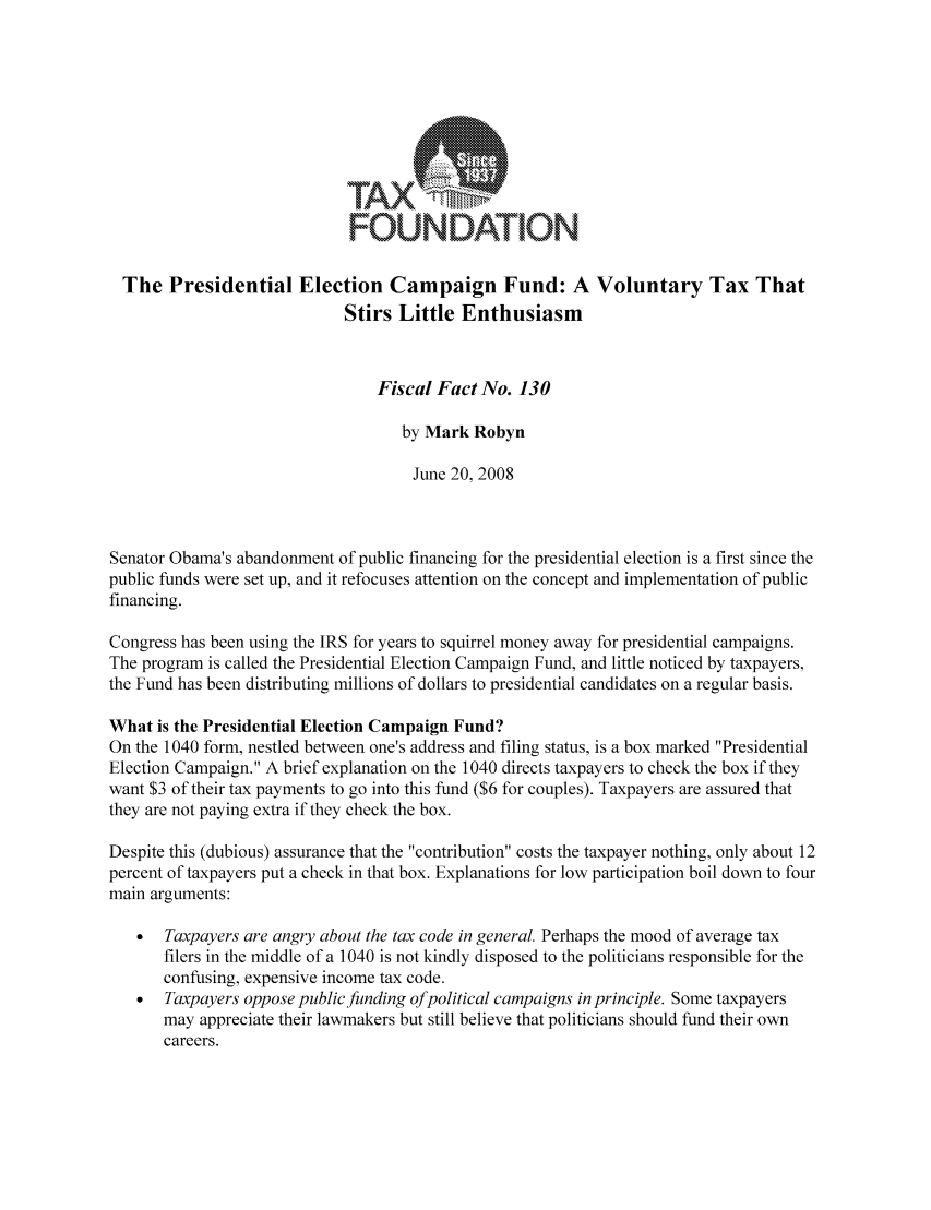 handle is hein.taxfoundation/ffbdaxz0001 and id is 1 raw text is: FOUNDATION:
The Presidential Election Campaign Fund: A Voluntary Tax That
Stirs Little Enthusiasm
Fiscal Fact No. 130
by Mark Robyn
June 20, 2008
Senator Obama's abandonment of public financing for the presidential election is a first since the
public funds were set up, and it refocuses attention on the concept and implementation of public
financing.
Congress has been using the IRS for years to squirrel money away for presidential campaigns.
The program is called the Presidential Election Campaign Fund, and little noticed by taxpayers,
the Fund has been distributing millions of dollars to presidential candidates on a regular basis.
What is the Presidential Election Campaign Fund?
On the 1040 form, nestled between one's address and filing status, is a box marked Presidential
Election Campaign. A brief explanation on the 1040 directs taxpayers to check the box if they
want $3 of their tax payments to go into this fund ($6 for couples). Taxpayers are assured that
they are not paying extra if they check the box.
Despite this (dubious) assurance that the contribution costs the taxpayer nothing, only about 12
percent of taxpayers put a check in that box. Explanations for low participation boil down to four
main arguments:
*  Taxpayers are angry about the tax code in general. Perhaps the mood of average tax
filers in the middle of a 1040 is not kindly disposed to the politicians responsible for the
confusing, expensive income tax code.
  Taxpayers oppose public funding ofpolitical campaigns inprinciple. Some taxpayers
may appreciate their lawmakers but still believe that politicians should fund their own
careers.


